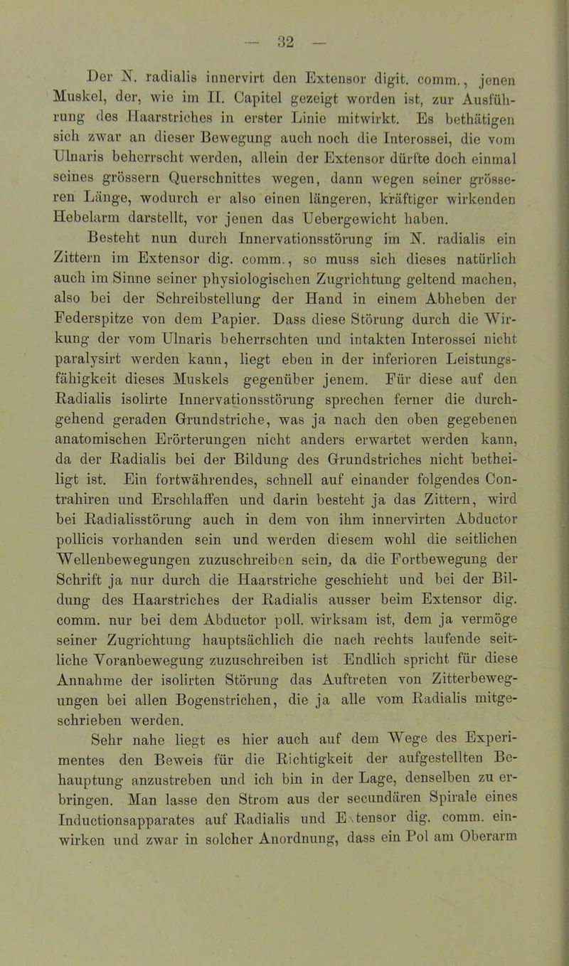 Der N. radialis innervirt den Extensor digit. comm., jenen Muskel, der, wie im II. Capitel gezeigt worden ist, zur Ausfüh- rung des Haarstriches in erster Linie mitwirkt. Es bethätigen sich zwar an dieser Bewegung auch noch die Interossei, die vom Ulnaris beherrscht werden, allein der Extensor dürfte doch einmal seines grossem Querschnittes wegen, dann wegen seiner grösse- ren Länge, wodurch er also einen längeren, kräftiger wirkenden Hebelarm darstellt, vor jenen das Ucbergewicht haben. Besteht nun durch Innervationsstörung im H. radialis ein Zittern im Extensor dig. comm., so muss sich dieses natürlich auch im Sinne seiner physiologischen Zugrichtung geltend machen, also bei der Schreibstellung der Hand in einem Abheben der Federspitze von dem Papier. Dass diese Störung durch die Wir- kung der vom Ulnaris beherrschten und intakten Interossei nicht paralysirt werden kaun, liegt eben in der inferioren Leistungs- fähigkeit dieses Muskels gegenüber jenem. Für diese auf den Radialis isolirte Innervationsstörung sprechen ferner die durch- gehend geraden Grundstriche, was ja nach den oben gegebenen anatomischen Erörterungen nicht anders erwartet werden kann, da der Radialis bei der Bildung des Grundstriches nicht bethei- lig't ist. Ein fortwährendes, schnell auf einander folgendes Con- trahiren und Erschlaffen und darin besteht ja das Zittern, wird bei Radialisstörung auch in dem von ihm innervirten Abductor pollicis vorhanden sein und werden diesem wohl die seitlichen Wellenbewegungen zuzuschreiben sein, da die Fortbewegung der Schrift ja nur durch die Haarstriche geschieht und bei der Bil- dung des Haarstriches der Radialis ausser beim Extensor dig. comm. nur bei dem Abductor poll. wirksam ist, dem ja vermöge seiner Zugrichtung hauptsächlich die nach rechts laufende seit- liche Voranbewegung zuzuschreiben ist Endlich spricht für diese Annahme der isolirten Störung das Auftreten von Zitterbeweg- ungen bei allen Bogenstrichen, die ja alle vom Radialis mitge- schrieben werden. Sehr nahe liegt es hier auch auf dem Wege des Experi- mentes den Beweis für die Richtigkeit der aufgestellten Be- hauptung anzustreben und ich bin in der Lage, denselben zu er- bringen. Man lasse den Strom aus der secundären Spirale eines Inductionsapparates auf Radialis und E\tensor dig. comm. ein- wirken und zwar in solcher Anordnung, dass ein Pol am Oberarm