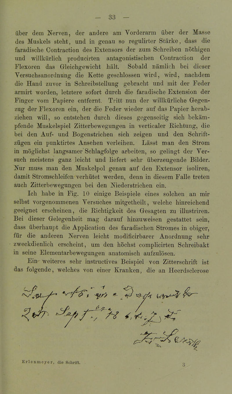 über dem Nerven, der andere am Vorderarm über der Masse des Muskels steht, und in genau so regulirter Stärke, dass die faradische Contraction des Extensors der zum Schreiben nöthigen und willkürlich producirten antagonistischen Contraction der Flexoren das Gleichgewicht hält. Sobald nämlich bei dieser Versuchsanordnung die Kette geschlossen wird, wird, nachdem die Hand zuvor in Schreibstellung gebracht und mit der Feder armirt worden, letztere sofort durch die faradische Extension der Finger vom Papiere entfernt. Tritt nun der willkürliche Gegen- zug der Flexoren ein, der die Feder wieder auf das Papier herab- ziehen will, so entstehen durch dieses gegenseitig sich bekäm- pfende Muskelspiel Zitterbewegungen in verticaler Richtung, die bei den Auf- und Bogenstrichen sich zeigen und den Schrift- zügen ein punktirtes Ansehen verleihen. Lässt man den Strom in möglichst langsamer Schlagfolge arbeiten, so gelingt der Ver- such meistens ganz leicht und liefert sehr überzeugende Bilder. Nur muss man den Muskelpol genau auf den Extensor isoliren, damit Stromschleifen verhütet werden, denn in diesem Falle treten auch Zitterbewegungen bei den Niederstrichen ein. Ich habe in Fig. 10 einige Beispiele eines solchen an mir selbst vorgenommenen Versuches mitgetheilt, welohe hinreichend geeignet erscheinen, die Richtigkeit des Gesagten zu illustriren. Bei dieser Gelegenheit mag darauf hinzuweisen gestattet sein, dass überhaupt die Application des faradischen Stromes in obiger, für die anderen Nerven leicht modificirbarer Anordnung sehr zweckdienlich erscheint, um den höchst complicirten Schreibakt in seine Elementarbewegungen anatomisch aufzulösen. Ein- weiteres sehr instructives Beispiel von Zitterschrift ist das folgende, welches von einer Kranken, die an Heerdsclerose Erlenmcye r, die Schrift. 3