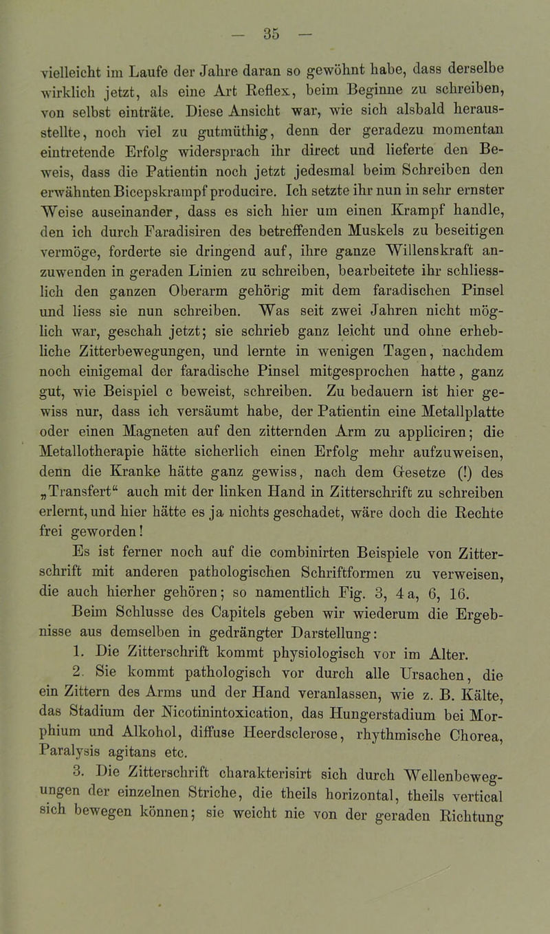 vielleicht im Laufe der Jahre daran so gewöhnt habe, dass derselbe wirklich jetzt, als eine Art Reflex, beim Beginne zu schreiben, von selbst einträte. Diese Ansicht war, wie sich alsbald heraus- stellte, noch viel zu gutmüthig, denn der geradezu momentan eintretende Erfolg widersprach ihr direct und lieferte den Be- weis, dass die Patientin noch jetzt jedesmal beim Schreiben den erwähnten Bicepskrampf producire. Ich setzte ihr nun in sehr ernster Weise auseinander, dass es sich hier um einen Krampf handle, den ich durch Faradisiren des betreffenden Muskels zu beseitigen vermöge, forderte sie dringend auf, ihre ganze Willenskraft an- zuwenden in geraden Linien zu schreiben, bearbeitete ihr schliess- lich den ganzen Oberarm gehörig mit dem faradischen Pinsel und liess sie nun schreiben. Was seit zwei Jahren nicht mög- lich war, geschah jetzt; sie schrieb ganz leicht und ohne erheb- liche Zitterbewegungen, und lernte in wenigen Tagen, nachdem noch einigemal der faradische Pinsel mitgesprochen hatte, ganz gut, wie Beispiel c beweist, schreiben. Zu bedauern ist hier ge- wiss nur, dass ich versäumt habe, der Patientin eine Metallplatte oder einen Magneten auf den zitternden Arm zu appliciren; die Metallotherapie hätte sicherlich einen Erfolg mehr aufzuweisen, denn die Kranke hätte ganz gewiss, nach dem Besetze (!) des „Transfert“ auch mit der linken Hand in Zitterschrift zu schreiben erlernt, und hier hätte es ja nichts geschadet, wäre doch die Rechte frei geworden! Es ist ferner noch auf die combinirten Beispiele von Zitter- schrift mit anderen pathologischen Schriftformen zu verweisen, die auch hierher gehören; so namentlich Fig. 3, 4 a, 6, 16. Beim Schlüsse des Capitels geben wir wiederum die Ergeb- nisse aus demselben in gedrängter Darstellung: L Die Zitterschrift kommt physiologisch vor im Alter. 2. Sie kommt pathologisch vor durch alle Ursachen, die ein Zittern des Arms und der Hand veranlassen, wie z. B. Kälte, das Stadium der Hicotinintoxication, das Hungerstadium bei Mor- phium und Alkohol, diffuse Ileerdsclerose, rhythmische Chorea, Paralysis agitans etc. 3. Die Zitterschrift charakterisirt sich durch Wellenbeweg- ungen der einzelnen Striche, die theils horizontal, theils vertical sich bewegen können; sie weicht nie von der geraden Richtung