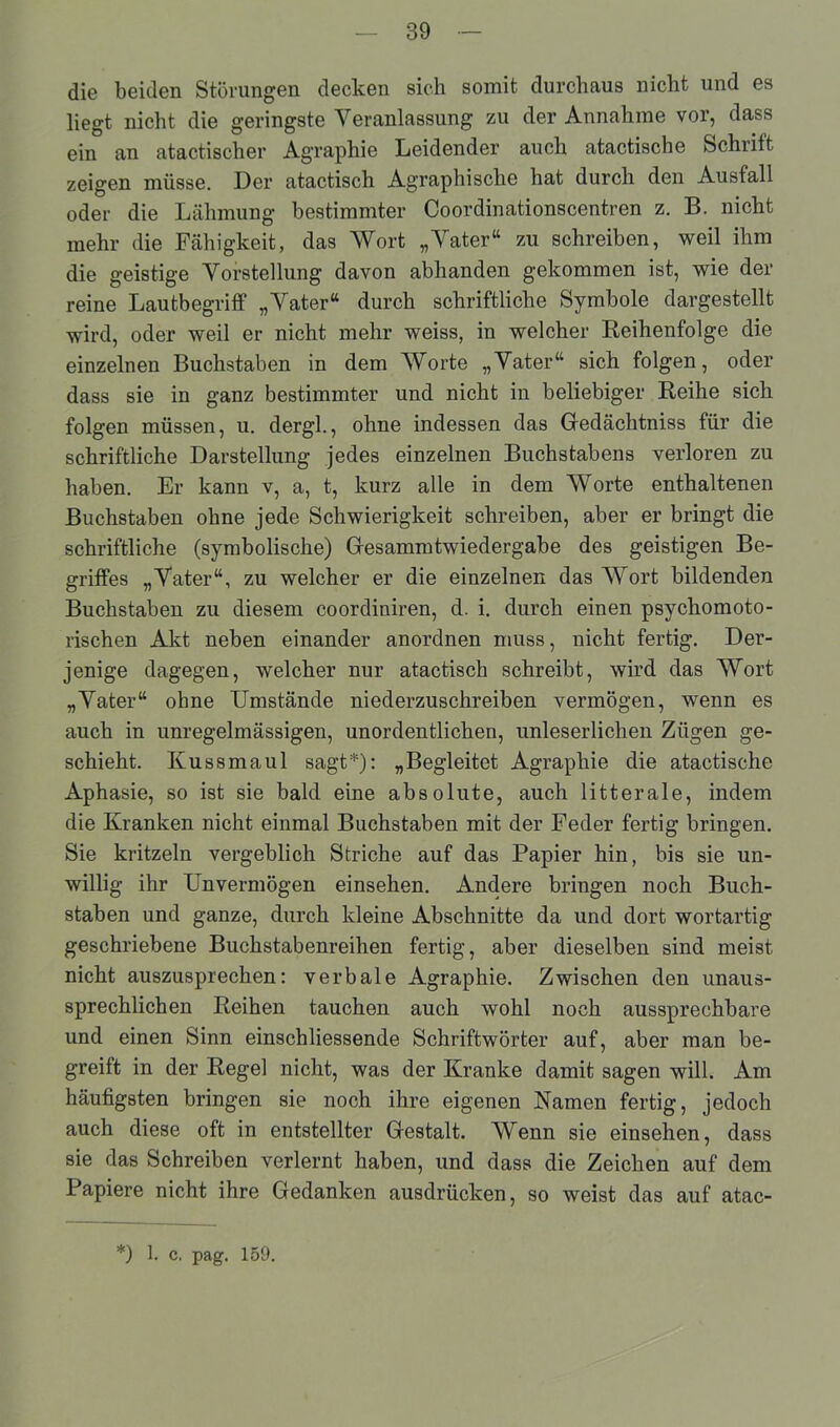 die beiden Störungen decken sich somit durchaus nicht und es liegt nicht die geringste Veranlassung zu der Annahme vor, dass ein an atactischer Agraphie Leidender auch atactische Schrift zeigen müsse. Der atactisch Agraphische hat durch den Ausfall oder die Lähmung bestimmter Coordinationscentren z. B. nicht mehr die Fähigkeit, das Wort „Vater“ zu schreiben, weil ihm die geistige Vorstellung davon abhanden gekommen ist, wie der reine Lautbegriff „Vater“ durch schriftliche Symbole dargestellt wird, oder weil er nicht mehr weiss, in welcher Reihenfolge die einzelnen Buchstaben in dem Worte „Vater“ sich folgen, oder dass sie in ganz bestimmter und nicht in beliebiger Reihe sich folgen müssen, u. dergl., ohne indessen das Gedächtniss für die schriftliche Darstellung jedes einzelnen Buchstabens verloren zu haben. Er kann v, a, t, kurz alle in dem Worte enthaltenen Buchstaben ohne jede Schwierigkeit schreiben, aber er bringt die schriftliche (symbolische) Gesammtwiedergabe des geistigen Be- griffes „Vater“, zu welcher er die einzelnen das Wort bildenden Buchstaben zu diesem coordiniren, d. i. durch einen psychomoto- rischen Akt neben einander anordnen muss, nicht fertig. Der- jenige dagegen, welcher nur atactisch schreibt, wird das Wort „Vater“ ohne Umstände niederzuschreiben vermögen, wenn es auch in unregelmässigen, unordentlichen, unleserlichen Zügen ge- schieht. Kussmaul sagt*): „Begleitet Agraphie die atactische Aphasie, so ist sie bald eine absolute, auch litterale, indem die Kranken nicht einmal Buchstaben mit der Feder fertig bringen. Sie kritzeln vergeblich Striche auf das Papier hin, bis sie un- willig ihr Unvermögen einsehen. Andere bringen noch Buch- staben und ganze, durch kleine Abschnitte da und dort wortartig geschriebene Buchstabenreihen fertig, aber dieselben sind meist nicht auszusprechen: verbale Agraphie. Zwischen den unaus- sprechlichen Reihen tauchen auch wohl noch aussprechbare und einen Sinn einschliessende Schriftwörter auf, aber man be- greift in der Regel nicht, was der Kranke damit sagen will. Am häufigsten bringen sie noch ihre eigenen Kamen fertig, jedoch auch diese oft in entstellter Gestalt. Wenn sie einsehen, dass sie das Schreiben verlernt haben, und dass die Zeichen auf dem Papiere nicht ihre Gedanken ausdrücken, so weist das auf atac- *) 1. c. pag. 159.