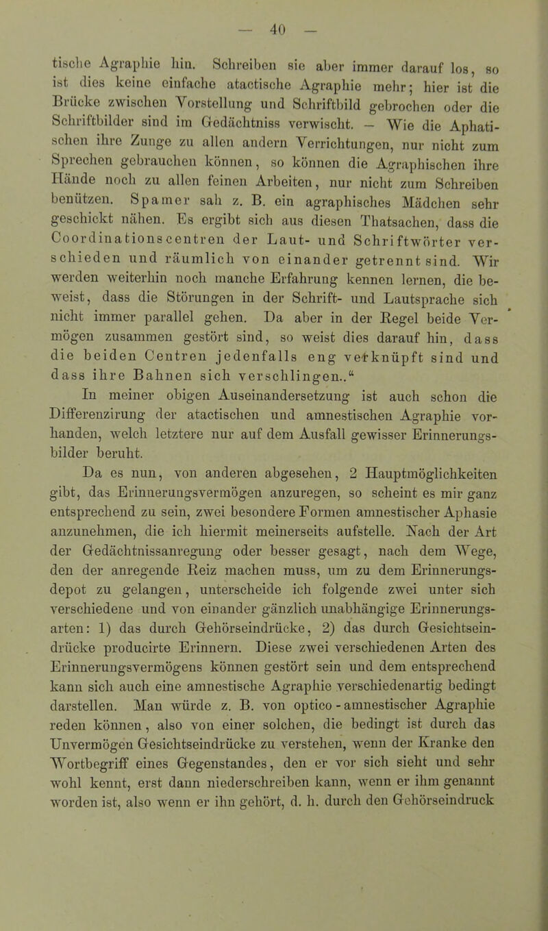 tische Agraphie hin. Schreiben sie aber immer darauf los, so ist dies keine einfache atactische Agraphie mehr; hier ist die Brücke zwischen Vorstellung und Schriftbild gebrochen oder die Schriftbilder sind im Gedächtniss verwischt. — Wie die Apliati- schen ihre Zunge zu allen andern Verrichtungen, nur nicht zum Sprechen gebrauchen können, so können die Agraphischen ihre Hände noch zu allen feinen Arbeiten, nur nicht zum Schreiben benützen. Spanier sah z. B. ein agraphisches Mädchen sehr geschickt nähen. Es ergibt sich aus diesen Thatsachen, dass die Coordinationscentren der Laut- und Schriftwörter ver- schieden und räumlich von einander getrennt sind. Wir werden weiterhin noch manche Erfahrung kennen lernen, die be- weist, dass die Störungen in der Schrift- und Lautsprache sich nicht immer parallel gehen. Da aber in der Kegel beide Ver- mögen zusammen gestört sind, so weist dies darauf hin, dass die beiden Centren jedenfalls eng verknüpft sind und dass ihre Bahnen sich verschlingen..“ In meiner obigen Auseinandersetzung ist auch schon die Differenzirung der atactischen und amnestischen Agraphie vor- handen, welch letztere nur auf dem Ausfall gewisser Erinnerungs- bilder beruht. Da es nun, von anderen abgesehen, 2 Hauptmöglichkeiten gibt, das Erinnerungsvermögen anzuregen, so scheint es mir ganz entsprechend zu sein, zwei besondere Formen amnestischer Aphasie anzunehmen, die ich hiermit meinerseits aufstelle. Hach der Art der Gedächtnissanregung oder besser gesagt, nach dem Wege, den der anregende Keiz machen muss, um zu dem Erinnerungs- depot zu gelangen, unterscheide ich folgende zwei unter sich verschiedene und von einander gänzlich unabhängige Erinnerungs- arten: 1) das durch Gehörseindrücke, 2) das durch Gesichtsein- drücke producirte Erinnern. Diese zwei verschiedenen Arten des Erinnerungsvermögens können gestört sein und dem entsprechend kann sich auch eine amnestische Agraphie verschiedenartig bedingt darstellen. Man würde z. B. von optico - amnestischer Agraphie reden können, also von einer solchen, die bedingt ist durch das Unvermögen Gesichtseindrücke zu verstehen, wenn der Kranke den Wortbegriff eines Gegenstandes, den er vor sich sieht und sehr wohl kennt, erst dann niederschreiben kann, wenn er ihm genannt worden ist, also wenn er ihn gehört, d. h. durch den Gehörseindruck