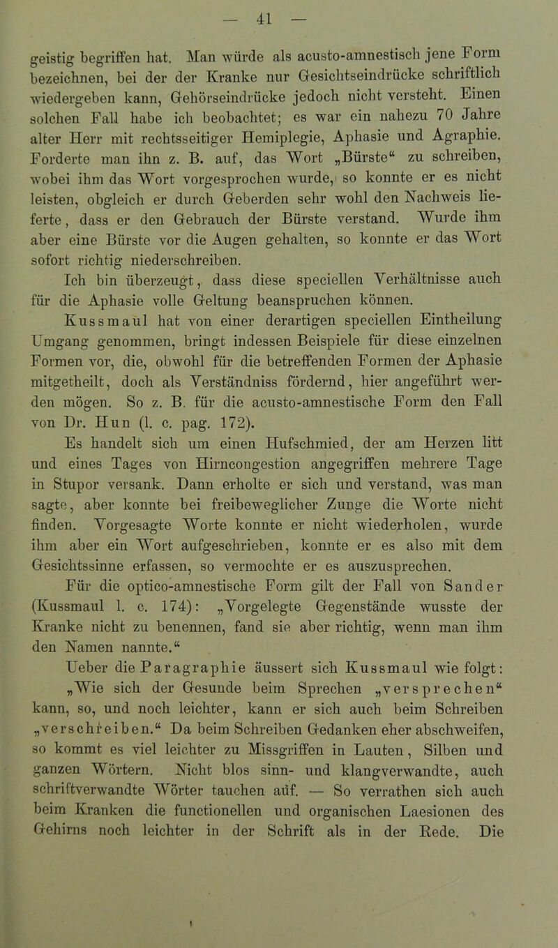 geistig begriffen hat. Man würde als acusto-amnestisch jene Form bezeichnen, bei der der Kranke nur Gesichtseindrücke schriftlich wiedergeben kann, Gehörseindrücke jedoch nicht versteht. Einen solchen Fall habe ich beobachtet; es war ein nahezu 70 Jahre alter Herr mit rechtsseitiger Hemiplegie, Aphasie und Agraphie. Forderte man ihn z. B. auf“, das Wort „Bürste“ zu schreiben, wobei ihm das Wort vorgesprochen wurde, so konnte er es nicht leisten, obgleich er durch Geberden sehr wohl den Nachweis lie- ferte , dass er den Gebrauch der Bürste verstand. Wurde ihm aber eine Bürste vor die Augen gehalten, so konnte er das Wort sofort richtig niederschreiben. Ich bin überzeugt, dass diese speciellen Verhältnisse auch für die Aphasie volle Geltung beanspruchen können. Kuss maul hat von einer derartigen speciellen Eintkeilung Umgang genommen, bringt indessen Beispiele für diese einzelnen Formen vor, die, obwohl für die betreffenden Formen der Aphasie mitgetheilt, doch als Verständniss fördernd, hier angeführt wer- den mögen. So z. B. für die acusto-amnestische Form den Fall von Dr. Hun (1. c. pag. 172). Es handelt sich um einen Hufschmied, der am Herzen litt und eines Tages von Hirncongestion angegriffen mehrere Tage in Stupor versank. Dann erholte er sich und verstand, was man sagte, aber konnte bei freibeweglicher Zunge die Worte nicht finden. Vorgesagte Worte konnte er nicht wiederholen, wurde ihm aber ein Wort aufgeschrieben, konnte er es also mit dem Gesichtssinne erfassen, so vermochte er es auszusprechen. Für die optico-amnestische Form gilt der Fall von Sander (Kussmaul 1. c. 174): „Vorgelegte Gegenstände wusste der Kranke nicht zu benennen, fand sie aber richtig, wenn man ihm den Namen nannte.“ Ueber die Paragrapkie äussert sich Kussmaul wie folgt: „Wie sich der Gesunde beim Sprechen „versprechen“ kann, so, und noch leichter, kann er sich auch beim Schreiben „verschreiben.“ Da beim Schreiben Gedanken eher abschweifen, so kommt es viel leichter zu Missgriffen in Lauten, Silben und ganzen Wörtern. Nicht blos sinn- und klangverwandte, auch schriftverwandte Wörter tauchen auf. — So verrathen sich auch beim Kranken die functionellen und organischen Laesionen des Gehirns noch leichter in der Schrift als in der Bede. Die