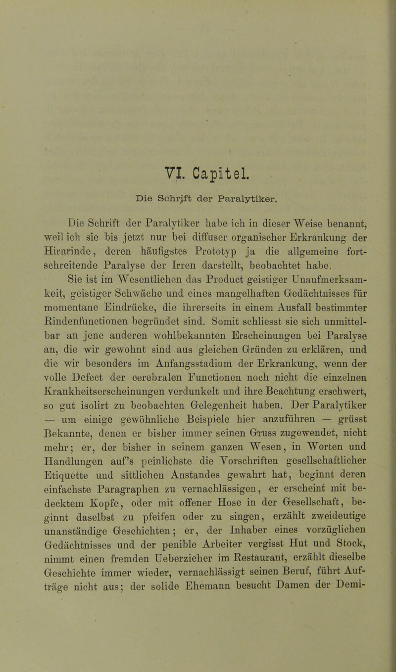 Die Schrift der Paralytiker. Die Schrift der Paralytiker habe ich in dieser Weise benannt, weil ich sie bis jetzt nur bei diffuser organischer Erkrankung der Hirnrinde, deren häufigstes Prototyp ja die allgemeine fort- schreitende Paralyse der Irren darstellt, beobachtet habe. Sie ist im Wesentlichen das Product geistiger Unaufmerksam- keit, geistiger Schwäche und eines mangelhaften Gedächtnisses für momentane Eindrücke, die ihrerseits in einem Ausfall bestimmter Rindenfunctionen begründet sind. Somit schliesst sie sich unmittel- bar an jene anderen wohlbekannten Erscheinungen bei Paralyse an, die wir gewohnt sind aus gleichen Gründen zu erklären, und die wir besonders im Anfangsstadium der Erkrankung, wenn der volle Defect der oerebralen Functionen noch nicht die einzelnen Krankheitserscheinungen verdunkelt und ihre Beachtung erschwert, so gut isolirt zu beobachten Gelegenheit haben. Der Paralytiker — um einige gewöhnliche Beispiele hier anzuführen — grüsst Bekannte, denen er bisher immer seinen Gruss zugewendet, nicht mehr; er, der bisher in seinem ganzen Wesen, in Worten und Handlungen auf’s peinlichste die Vorschriften gesellschaftlicher Etiquette und sittlichen Anstandes gewahrt hat, beginnt deren einfachste Paragraphen zu vernachlässigen, er erscheint mit be- decktem Kopfe, oder mit offener Hose in der Gesellschaft, be- ginnt daselbst zu pfeifen oder zu singen, erzählt zweideutige unanständige Geschichten; er, der Inhaber eines vorzüglichen Gedächtnisses und der penible Arbeiter vergisst Hut und Stock, nimmt einen fremden Ueberzielier im Restaurant, erzählt dieselbe Geschichte immer wieder, vernachlässigt seinen Beruf, führt Auf- träge nicht aus; der solide Ehemann besucht Damen der Demi-