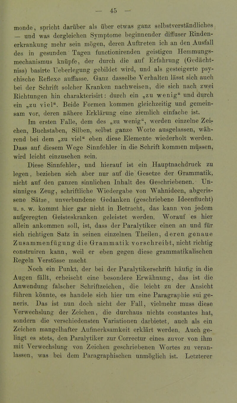 monde, spricht darüber als über etwas ganz selbstverständliches — und was dergleichen Symptome beginnender diffuser Rinden- erkrankung mehr sein mögen, deren Auftreten ich an den Ausfall des in gesunden Tagen functionirenden geistigen Hemmungs- mechanismus knüpfe, der durch die auf Erfahrung (Gedächt- niss) basirte Ueberlegung gebildet wird, und als gesteigerte psy- chische Reflexe auffasse. Ganz dasselbe Yerhalten lässt sich auch bei der Schrift solcher Kranken nachweisen, die sich nach zwei Richtungen hin charakterisirt: durch ein „zu wenig“ und durch ein „zu viel“. Beide Formen kommen gleichzeitig und gemein- sam vor, deren nähere Erklärung eine ziemlich einfache ist. Im ersten Falle, dem des „zu wenig“, werden einzelne Zei- chen, Buchstaben, Silben, selbst ganze Worte ausgelassen, wäh- rend bei dem „zu viel“ eben diese Elemente wiederholt werden. Dass auf diesem Wege Sinnfehler in die Schrift kommen müssen, wird leicht einzusehen sein. Diese Sinnfehler, und hierauf ist ein Hauptnachdruck zu legen, beziehen sich aber nur auf die Gesetze der Grammatik, nicht auf den ganzen sinnlichen Inhalt des Geschriebenen. Un- sinniges Zeug, schriftliche Wiedergabe von Wahnideen, abgeris- sene Sätze, unverbundene Gedanken (geschriebene Ideenflucht) u. s. w. kommt hier gar nicht in Betracht, das kann von jedem aufgeregten Geisteskranken geleistet werden. Worauf es hier allein ankommen soll, ist, dass der Paralytiker einen an und für sich richtigen Satz in seinen einzelnen Theilen, deren genaue Zusammenfügung die Grammatik vorschreibt, nicht richtig construiren kann, weil er eben gegen diese grammatikalischen Regeln Yerstösse macht. Koch ein Punkt, der bei der Paralytikerschrift häufig in die Augen fällt, erheischt eine besondere Erwähnung, das ist die Anwendung falscher Schriftzeichen, die leicht zu der Ansicht führen könnte, es handele sich hier um eine Paragrapbie sui ge- neris. Das ist nun doch nicht der Fall, vielmehr muss diese Yerwechslung der Zeichen, die durchaus nichts constantes hat, sondern die verschiedensten Yariationen darbietet, auch als ein Zeichen mangelhafter Aufmerksamkeit erklärt werden. Auch ge- lingt es stets, den Paralytiker zur Correctur eines zuvor von ihm mit Yerwechslung von Zeichen geschriebenen Wortes zu veran- lassen, was bei dem Paragraphischen unmöglich ist. Letzterer