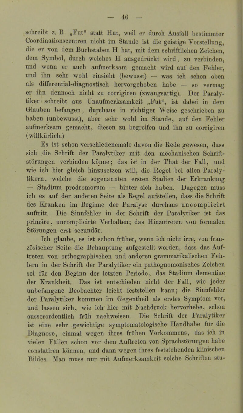 4(3 schreibt z. 13 „Futu statt Hut, weil er durch Ausfall bestimmter Coordinationsccntron nicht im Stande ist die geistige Vorstellung, die er von dem Buchstaben II hat, mit dem schriftlichen Zeichen, dem Symbol, durch welches H ausgedrückt wird, zu verbinden, und Avenn er auch aufmerksam gemacht wird auf den Fehler, und ihn sehr wohl einsieht (bewusst) — was ich schon oben als differential-diagnostisch hervorgehoben habe — so vermag er ihn dennoch nicht zu corrigiren (zwangsartig). Der Paraly- tiker schreibt aus Unaufmerksamkeit ^Fut“, ist dabei in dem Glauben befangen, durchaus in richtiger Weise geschrieben zu haben (unbewusst), aber sehr wohl im Stande, auf den Fehler aufmerksam gemacht, diesen zu begreifen und ihn zu corrigiren (willkürlich.) Es ist schon verschiedenemale davon die Rede gewesen, dass sich die Schrift der Paralytiker mit den mechanischen Schrift- störungen verbinden könne; das ist in der That der Fall, und wie ich hier gleich hinzusetzen will, die Regel bei allen Paraly- tikern, welche die sogenannten ersten Stadien der Erkrankung — Stadium prodromorum — hinter sich haben. Dagegen muss ich es auf der anderen Seite als Regel aufstellen, dass die Schrift des Kranken im Beginne der Paralyse durchaus uncomplicirt auftritt. Die Sinnfehler in der Schrift der Paralytiker ist das primäre, uncomplicirte Verhalten; das Hinzutreten von formalen Störungen erst secundär. Ich glaube, es ist schon früher, wenn ich nicht irre, von fran- zösischer Seite die Behauptung aufgestellt worden, dass das Auf- treten von orthographischen und anderen grammatikalischen Feh- lern in der Schrift der Paralytiker ein pathognomonisches Zeichen sei für den Beginn der letzten Periode, das Stadium dementiae der Krankheit. Das ist entschieden nicht der Fall, wie jeder unbefangene Beobachter leicht feststellen kann; die Sinnfehler der Paralytiker kommen im Gegentheil als erstes Symptom vor, und lassen sich, wie ich hier mit Nachdruck hervorhebe, schon ausserordentlich früh nachweisen. Die Schrift der Paralytiker ist eine sehr gewichtige symptomatologische Handhabe für die Diagnose, einmal wegen ihres frühen Vorkommens, das ich in vielen Fällen schon vor dem Auftreten von Sprachstörungen habe constatiren können, und dann wegen ihres feststehenden klinischen Bildes. Man muss nur mit Aufmeidcsamkeit solche Schriften stu-