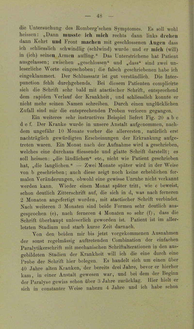 die Untersuchung des Romberg’schen Symptome«. Es soll wohl heissen: „Dann musste icli mich rechts dann links drehen dann Kehrt und Front machen mit geschlossenen Augen dass ich schliesslich schwindlig (schiwind) wurde und er mich (will) in (ich) seinen Armen auf’fing.tt Das Unterstrichene hat Patient ausgelassen; zwischen „geschlossen“ und „dass“ sind zwei un- leserliche Worte eingeschoben; die falsch geschriebenen habe ich eingeklammert. Der Schlusssatz ist gut verständlich. Die Inter- punction fehlt durchgehend«. Bei diesem Patienten complicirte sich die Schrift sehr bald mit atactischer Schrift, entsprechend dem rapiden Verlauf der Krankheit, und schliesslich konnte er nicht mehr seinen Kamen schreiben. Durch einen unglücklichen Zufall sind mir die entsprechenden Proben verloren gegangen. Ein weiteres sehr instructives Beispiel liefert Fig. 20 a b c d e f. Der Kranke wurde in unsere Anstalt aufgenommen, nach- dem ungefähr 10 Monate vorher die allerersten, natürlich erst nachträglich gewürdigten Erscheinungen der Erkrankung aufge- treten waren. Ein Monat nach der Aufnahme wird a geschrieben, welches eine durchaus fliessende und glatte Schrift darstellt; es soll heissen: „die ländlichen“ etc., nicht wie Patient geschrieben hat, „die länglichen.“ — Zwei Monate später wird in der Weise von b geschrieben; auch diese zeigt noch keine erheblichen for- malen Veränderungen, obwohl eine gewisse Unruhe nicht verkannt w'erden kann. Wieder einen Monat später tritt, wie c beweist, schon deutlich Zitterschrift auf, die sich in d, was nach ferneren 2 Monaten angefertigt worden, mit atactischer Schrift verbindet. Nach weiteren 3 Monaten sind beide Formen sehr deutlich aus- gesprochen (e), nach ferneren 4 Monaten so sehr (f), dass die Schrift überhaupt unleserlich geworden ist. Patient ist im aller- letzten Stadium und starb kurze Zeit darnach. Von den beiden mir bis jetzt vorgekommenen Ausnahmen der sonst regelmässig auftretenden Combination der einfachen Paralytikerschrift mit mechanischen Schriftalterationen in den aus- gebildeten Stadien der Krankheit will ich die eine durch eine Probe der Schrift hier belegen. Es handelt sich um einen über 40 Jahre alten Kranken, der bereits drei Jahre, bevor er hierher kam, in einer Anstalt gewesen war, und bei dem der Beginn der Paralyse gewiss schon über 3 Jahre zurücklag. Hier hielt er sich in constanter Weise nahezu 4 Jahre und ich habe schon