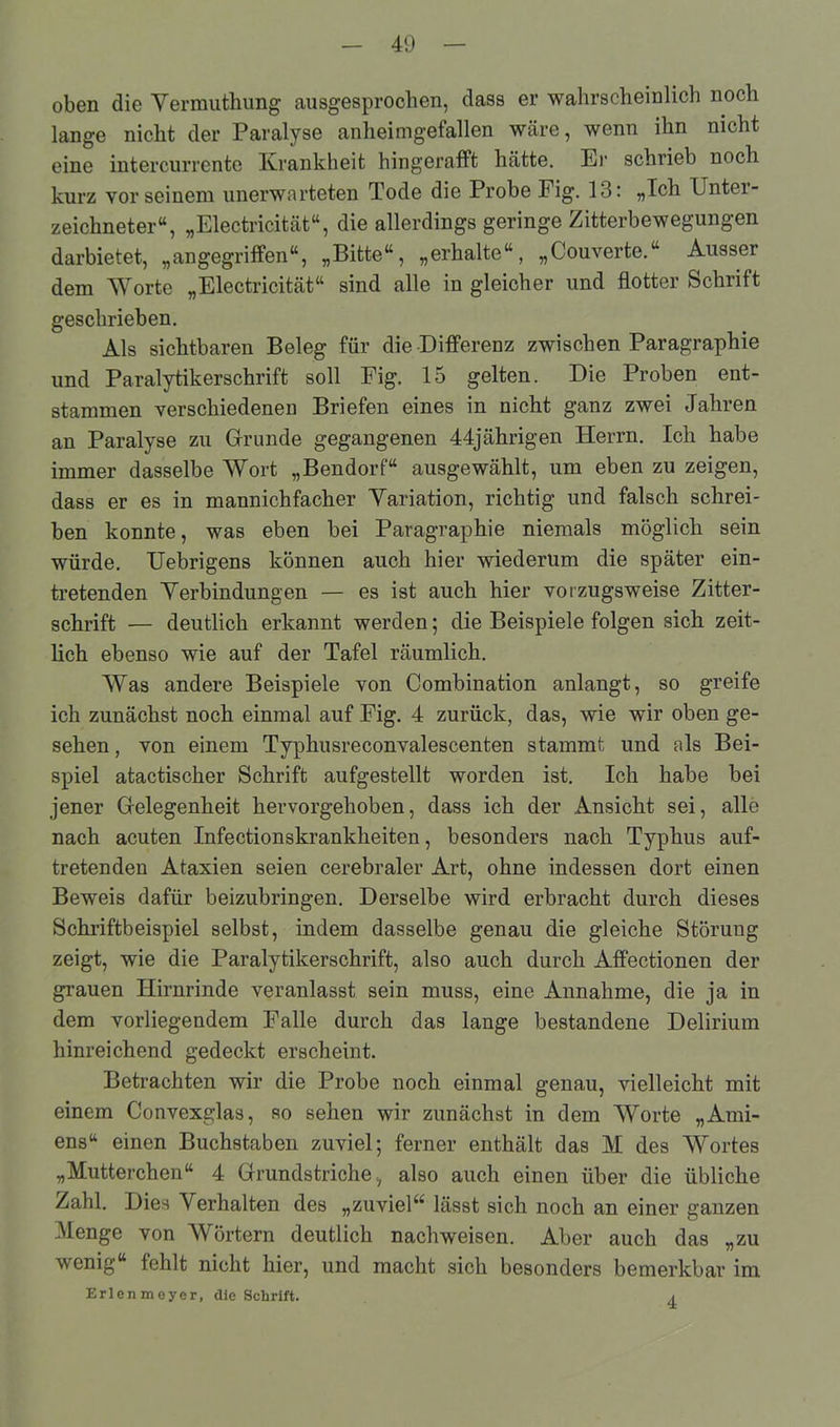 oben die Vermuthung ausgesprochen, dass er wahrscheinlich noch lange nicht der Paralyse anheimgefallen wäre, wenn ihn nicht eine intercurrente Krankheit hingerafft hätte. Er schrieb noch kurz vor seinem unerwarteten Tode die Probe Fig. 13: „Ich Unter- zeichneter“, „Electricität“, die allerdings geringe Zitterbewegungen darbietet, „angegriffen“, „Bitte“, „erhalte“, „Couverte.“ Ausser dem Worte „Electricität“ sind alle in gleicher und flotter Schrift geschrieben. Als sichtbaren Beleg für die Differenz zwischen Paragraphie und Paralytikerschrift soll Fig. 15 gelten. Die Proben ent- stammen verschiedenen Briefen eines in nicht ganz zwei Jahren an Paralyse zu Grunde gegangenen 44jährigen Herrn. Ich habe immer dasselbe Wort „Bendorf“ ausgewählt, um eben zu zeigen, dass er es in mannichfacher Variation, richtig und falsch schrei- ben konnte, was eben bei Paragraphie niemals möglich sein würde. Uebrigens können auch hier wiederum die später ein- tretenden Verbindungen — es ist auch hier vorzugsweise Zitter- schrift — deutlich erkannt werden; die Beispiele folgen sich zeit- lich ebenso wie auf der Tafel räumlich. Was andere Beispiele von Combination anlangt, so greife ich zunächst noch einmal auf Fig. 4 zurück, das, wie wir oben ge- sehen , von einem Typhusreconvalescenten stammt und als Bei- spiel atactischer Schrift aufgestellt worden ist. Ich habe bei jener Gelegenheit hervorgehoben, dass ich der Ansicht sei, alle nach acuten Infectionskrankheiten, besonders nach Typhus auf- tretenden Ataxien seien cerebraler Art, ohne indessen dort einen Beweis dafür beizubringen. Derselbe wird erbracht durch dieses Schriftbeispiel selbst, indem dasselbe genau die gleiche Störuug zeigt, wie die Paralytikerschrift, also auch durch Affectionen der grauen Hirnrinde veranlasst sein muss, eine Annahme, die ja in dem vorliegendem Falle durch das lange bestandene Delirium hinreichend gedeckt erscheint. Betrachten wir die Probe noch einmal genau, vielleicht mit einem Convexglas, so sehen wir zunächst in dem Worte „Ami- ens“ einen Buchstaben zuviel; ferner enthält das M des Wortes „Mütterchen“ 4 Grundstriche, also auch einen über die übliche Zahl. Dies Verhalten des „zuviel“ lässt sich noch an einer ganzen Menge von Wörtern deutlich nach weisen. Aber auch das „zu wenig“ fehlt nicht hier, und macht sich besonders bemerkbar im Erlen meyer, die Schrift. 4