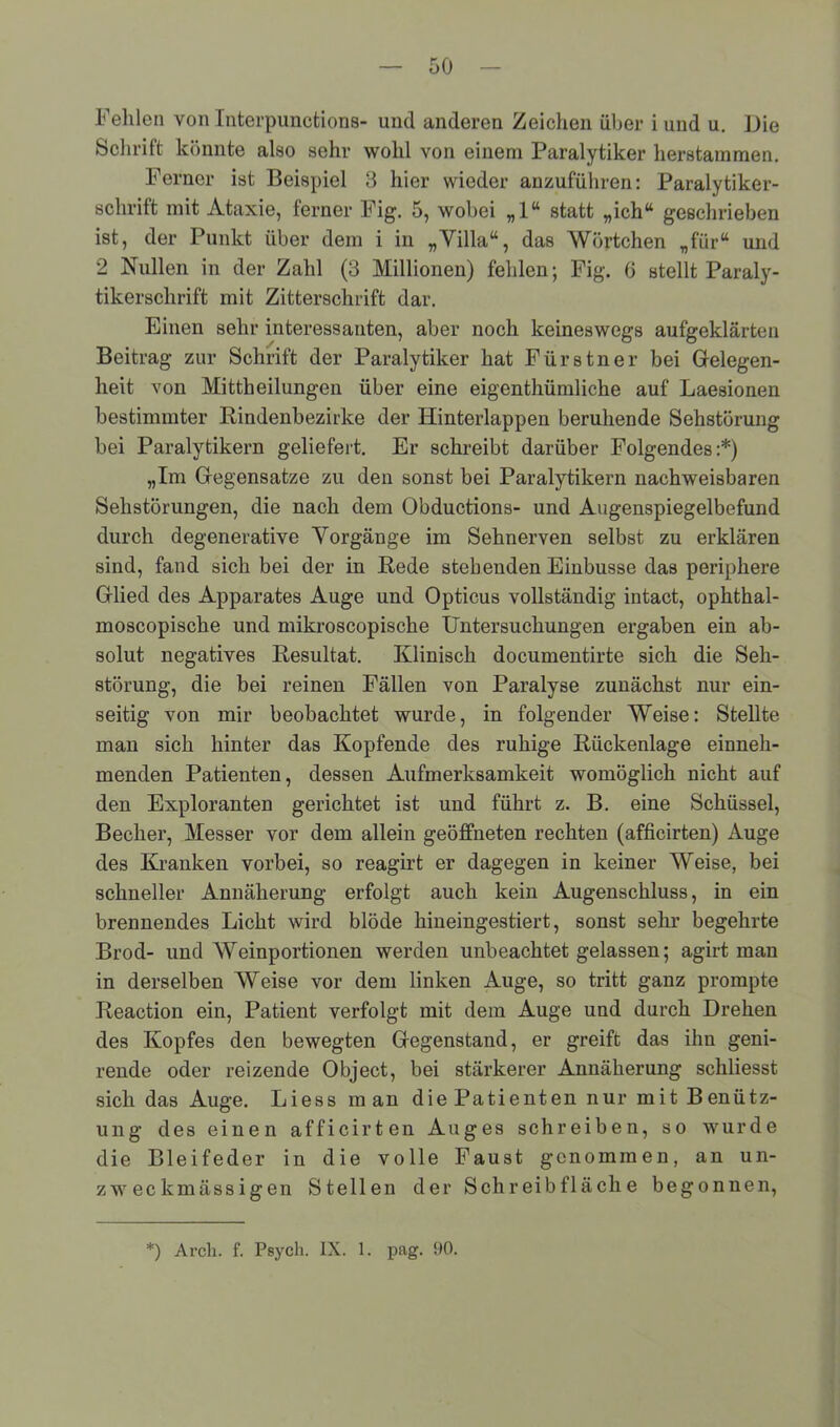 Fehlen von Interpunetions- und anderen Zeichen über i und u. Die Schrift könnte also sehr wohl von einem Paralytiker herstammen. Ferner ist Beispiel 3 hier wieder anzuführen: Paralytiker- schrift mit Ataxie, ferner Fig. 5, wobei „1“ statt „ich“ geschrieben ist, der Punkt über dem i in „Yilla“, das Wörtchen „für“ und 2 Nullen in der Zahl (3 Millionen) fehlen; Fig. 6 stellt Paraly- tikerschrift mit Zitterschrift dar. Einen sehr interessanten, aber noch keineswegs aufgeklärten Beitrag zur Schrift der Paralytiker hat Fürstner bei Gelegen- heit von Mittheilungen über eine eigenthümliche auf Laesionen bestimmter Bindenbezirke der Hinterlappen beruhende Sehstörung bei Paralytikern geliefert. Er schreibt darüber Folgendes:*) „Im Gegensätze zu den sonst bei Paralytikern nachweisbaren Sehstörungen, die nach dem Obductions- und Augenspiegelbefund durch degenerative Vorgänge im Sehnerven selbst zu erklären sind, fand sich bei der in Bede stehenden Einbusse das periphere Glied des Apparates Auge und Opticus vollständig intact, ophthal- moscopische und mikroscopische Untersuchungen ergaben ein ab- solut negatives Besultat. Klinisch documentirte sich die Seh- störung, die bei reinen Fällen von Paralyse zunächst nur ein- seitig von mir beobachtet wurde, in folgender Weise: Stellte man sich hinter das Kopfende des ruhige Bückenlage einneh- menden Patienten, dessen Aufmerksamkeit womöglich nicht auf den Exploranten gerichtet ist und führt z. B. eine Schüssel, Becher, Messer vor dem allein geöffneten rechten (afficirten) Auge des Kranken vorbei, so reagirt er dagegen in keiner Weise, bei schneller Annäherung erfolgt auch kein Augenschluss, in ein brennendes Licht wird blöde hineingestiert, sonst sehr begehrte Brod- und Weinportionen werden unbeachtet gelassen; agirt man in derselben Weise vor dem linken Auge, so tritt ganz prompte Beaction ein, Patient verfolgt mit dem Auge und durch Drehen des Kopfes den bewegten Gegenstand, er greift das ihn geni- rende oder reizende Object, bei stärkerer Annäherung schliesst sich das Auge. Liess man die Patienten nur mit Benütz- ung des einen afficirten Auges schreiben, so wurde die Bleifeder in die volle Faust genommen, an un- zweckmässigen Stellen der Schreibfläche begonnen, *) Arch. f. Psych. IX. 1. pag. 90.