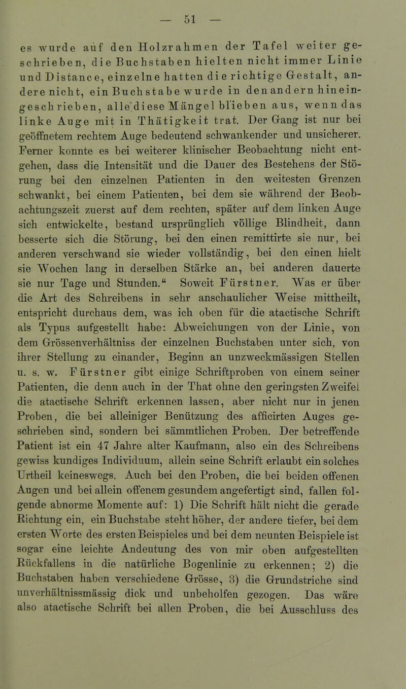 es wurde auf den Iiolzrahmen der Tafel weiter ge- schrieben, die Buchstaben hielten nicht immer Linie und Distance, einzelne hatten die richtige Gestalt, an- dere nicht, ein Buchstabe wurde in den andern hinein- geschrieben, alle,diese Mängel blieben aus, wenn das linke Auge mit in Thätigkeit trat. Der Gang ist nur bei geöffnetem rechtem Auge bedeutend schwankender und unsicherer. Ferner konnte es bei weiterer klinischer Beobachtung nicht ent- gehen, dass die Intensität und die Dauer des Bestehens der Stö- rung bei den einzelnen Patienten in den weitesten Grenzen schwankt, bei einem Patienten, bei dem sie während der Beob- achtungszeit zuerst auf dem rechten, später auf dem linken Auge sich entwickelte, bestand ursprünglich völlige Blindheit, dann besserte sich die Störung, bei den einen remittirte sie nur, bei anderen verschwand sie wieder vollständig, bei den einen hielt sie Wochen lang in derselben Stärke an, bei anderen dauerte sie nur Tage und Stunden.“ Soweit Fürstner. Was er über die Art des Schreibens in sehr anschaulicher Weise mittheilt, entspricht durchaus dem, was ich oben für die atactische Schrift als Typus aufgestellt habe: Abweichungen von der Linie, von dem Grössenverhältniss der einzelnen Buchstaben unter sich, von ihrer Stellung zu einander, Beginn an unzweckmässigen Stellen u. s. w. Fürstner gibt einige Schriftproben von einem seiner Patienten, die denn auch in der That ohne den geringsten Zweifel die atactische Schrift erkennen lassen, aber nicht nur in jenen Proben, die bei alleiniger Benützung des afficirten Auges ge- schrieben sind, sondern bei sämmtlichen Proben. Der betreffende Patient ist ein 47 Jahre alter Kaufmann, also ein des Schreibens gewiss kundiges Individuum, allein seine Schrift erlaubt ein solches Urtheil keineswegs. Auch bei den Proben, die bei beiden offenen Augen und bei allein offenem gesundem angefertigt sind, fallen fol- gende abnorme Momente auf: 1) Die Schrift hält nicht die gerade Richtung ein, ein Buchstabe steht höher, der andere tiefer, bei dem ersten Worte des ersten Beispieles und bei dem neunten Beispieleist sogar eine leichte Andeutung des von mir oben aufgestellten Rückfallens in die natürliche Bogenlinie zu erkennen; 2) die Buchstaben haben verschiedene Grösse, 3) die Grundstriche sind unverhältnissmässig dick und unbeholfen gezogen. Das wäre also atactische Schrift bei allen Proben, die bei Ausschluss des