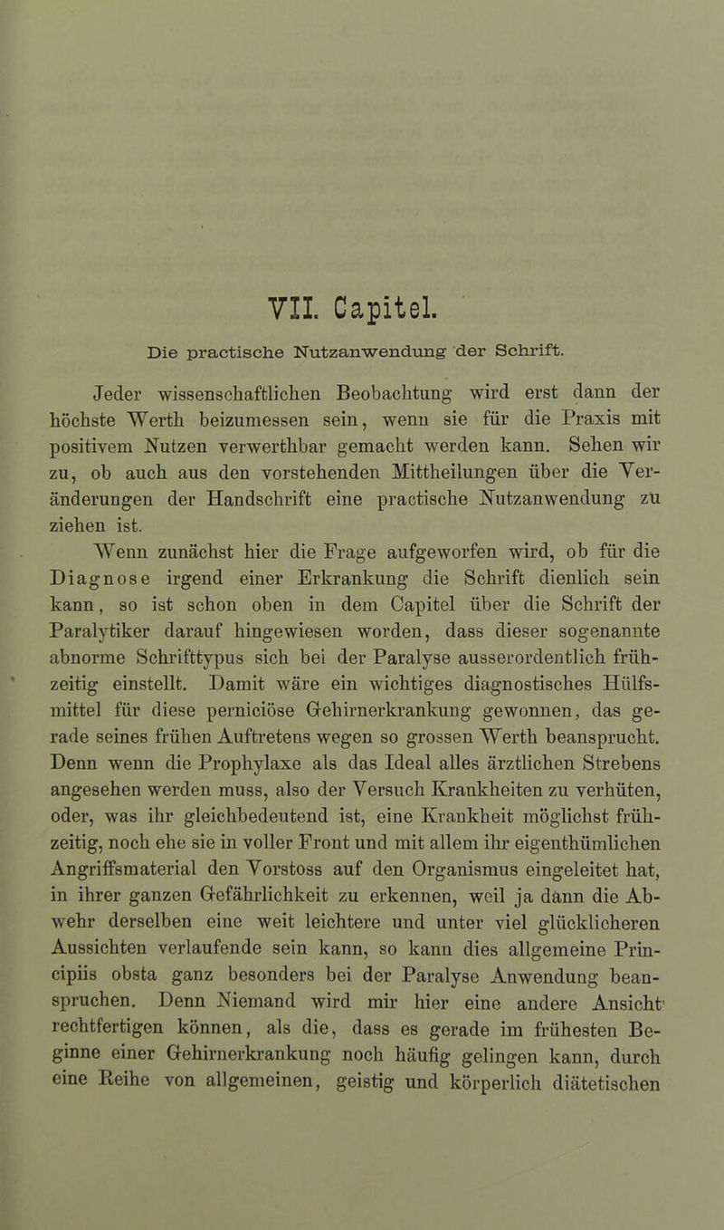 VII. Capitel. Die practische Nutzanwendung der Schrift. Jeder wissenschaftlichen Beobachtung wird erst dann der höchste Werth beizumessen sein, wenn sie für die Praxis mit positivem Nutzen verwerthbar gemacht werden kann. Sehen wir zu, ob auch aus den vorstehenden Mittheilungen über die Ver- änderungen der Handschrift eine practische Nutzanwendung zu ziehen ist. Wenn zunächst hier die Frage aufgeworfen wird, ob für die Diagnose irgend einer Erkrankung die Schrift dienlich sein kann, so ist schon oben in dem Capitel über die Schrift der Paralytiker darauf hingewiesen worden, dass dieser sogenannte abnorme Schrifttypus sich bei der Paralyse ausserordentlich früh- zeitig einstellt. Damit wäre ein wichtiges diagnostisches Hiilfs- mittel für diese perniciöse Gehirnerkrankung gewonnen, das ge- rade seines frühen Auftretens wegen so grossen Werth beansprucht. Denn wenn die Prophylaxe als das Ideal alles ärztlichen Strebens angesehen werden muss, also der Versuch Krankheiten zu verhüten, oder, was ihr gleichbedeutend ist, eine Krankheit möglichst früh- zeitig, noch ehe sie in voller Front und mit allem ihr eigenthümlichen Angriffsmaterial den Vorstoss auf den Organismus eingeleitet hat, in ihrer ganzen Gefährlichkeit zu erkennen, weil ja dann die Ab- wehr derselben eine weit leichtere und unter viel glücklicheren Aussichten verlaufende sein kann, so kann dies allgemeine Prin- cipiis obsta ganz besonders bei der Paralyse Anwendung bean- spruchen. Denn Niemand wird mir hier eine andere Ansicht' rechtfertigen können, als die, dass es gerade im frühesten Be- ginne einer Gehirnerkrankung noch häufig gelingen kann, durch eine Pteihe von allgemeinen, geistig und körperlich diätetischen