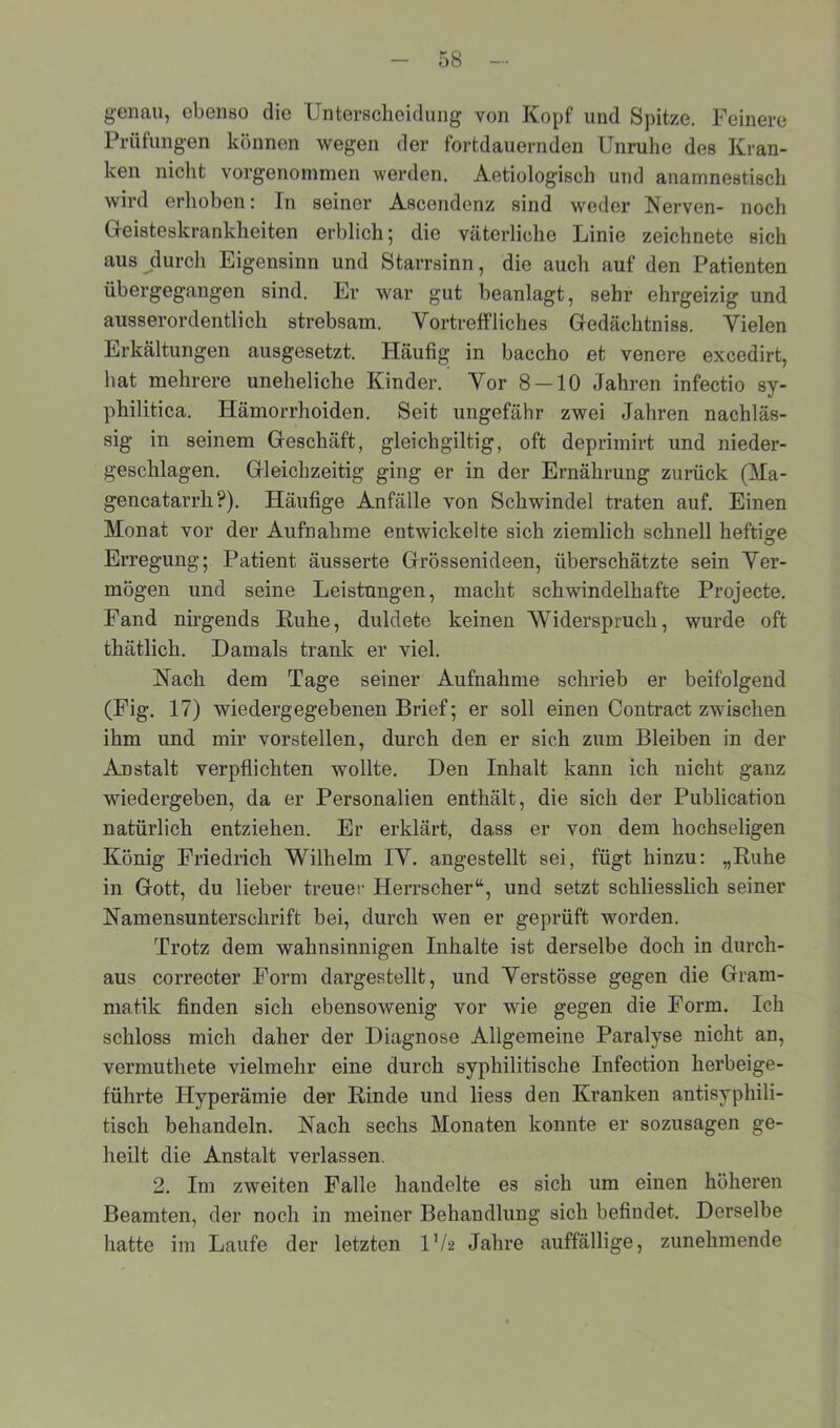 genau, ebenso die Unterscheidung von Kopf und Spitze. Feinere Prüfungen können wegen der fortdauernden Unruhe des Kran- ken nicht vorgenommen werden. Aetiologisch und anamnestisch wird erhoben: In seiner Ascendenz sind weder Nerven- noch Geisteskrankheiten erblich; die väterliche Linie zeichnete sich aus durch Eigensinn und Starrsinn, die auch auf den Patienten übergegangen sind. Er war gut beanlagt, sehr ehrgeizig und ausserordentlich strebsam. Vortreffliches Gedächtniss. Vielen Erkältungen ausgesetzt. Häufig in baccho et venere excedirt, hat mehrere uneheliche Kinder. Vor 8 — 10 Jahren infectio sy- philitica. Hämorrhoiden. Seit ungefähr zwei Jahren nachläs- sig in seinem Geschäft, gleichgiltig, oft deprimirt und nieder- geschlagen. Gleichzeitig ging er in der Ernährung zurück (Ma- gencatarrh?). Häufige Anfälle von Schwindel traten auf. Einen Monat vor der Aufnahme entwickelte sich ziemlich schnell heftige Erregung; Patient äusserte Grössenideen, überschätzte sein Ver- mögen und seine Leistungen, macht schwindelhafte Projecte. Fand nirgends Ruhe, duldete keinen Widerspruch, wurde oft thätlich. Damals trank er viel. Nach dem Tage seiner Aufnahme schrieb er beifolgend (Fig. 17) wiedergegebenen Brief; er soll einen Contract zwischen ihm und mir vorstellen, durch den er sich zum Bleiben in der Anstalt verpflichten wollte. Den Inhalt kann ich nicht ganz wiedergeben, da er Personalien enthält, die sich der Publication natürlich entziehen. Er erklärt, dass er von dem hochseligen König Friedrich Wilhelm IV. angestellt sei, fügt hinzu: „Ruhe in Gott, du lieber treuer Herrscher“, und setzt schliesslich seiner Namensuntersclirift bei, durch wen er geprüft worden. Trotz dem wahnsinnigen Inhalte ist derselbe doch in durch- aus correcter Form dargestellt, und Verstösse gegen die Gram- matik finden sich ebensowenig vor wie gegen die Form. Ich schloss mich daher der Diagnose Allgemeine Paralyse nicht an, vermuthete vielmehr eine durch syphilitische Infection herbeige- führte Hyperämie der Rinde und liess den Kranken antisyphili- tisch behandeln. Nach sechs Monaten konnte er sozusagen ge- heilt die Anstalt verlassen. 2. Im zweiten Falle handelte es sich um einen höheren Beamten, der noch in meiner Behandlung sich befindet. Derselbe hatte im Laufe der letzten IV2 Jahre auffällige, zunehmende