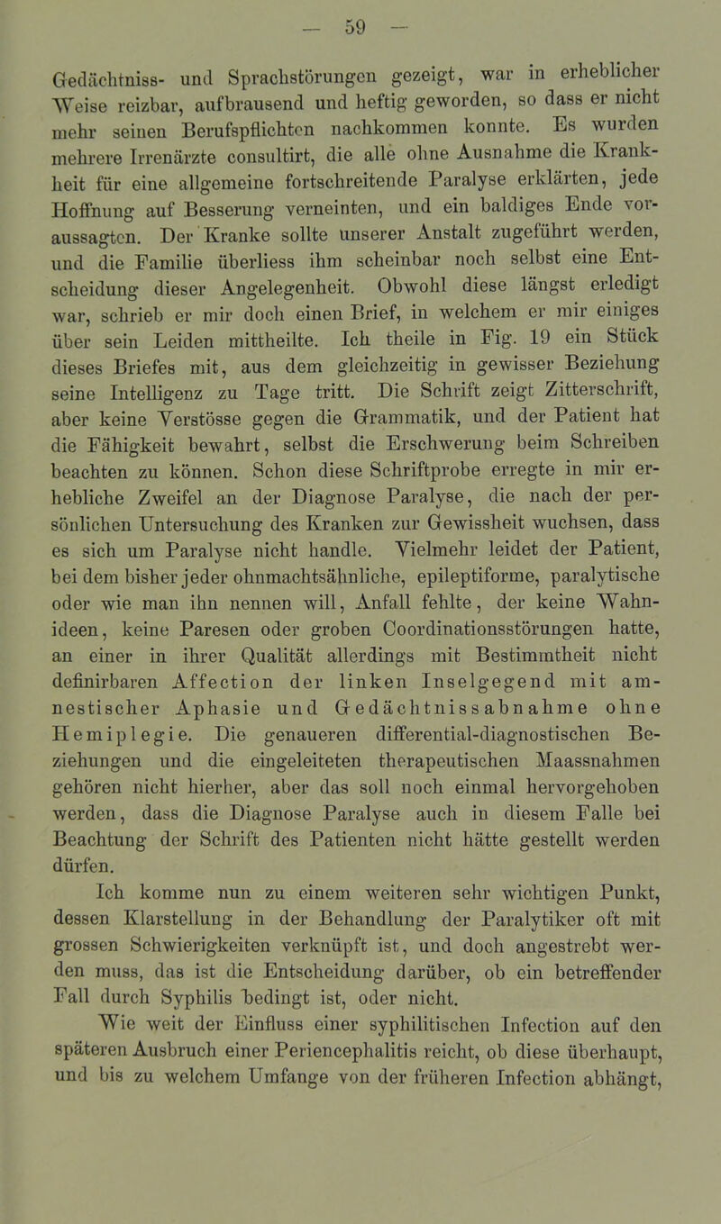Gedächtnis- und Sprachstörungen gezeigt, war in erheblicher Weise reizbar, aufbrausend und heftig geworden, so dass ei nicht mehr seinen Berufspflichten nachkommen konnte. Es wurden mehrere Irrenärzte consultirt, die alle ohne Ausnahme die Krank- heit für eine allgemeine fortschreitende Paralyse erklärten, jede Hoffnung auf Besserung verneinten, und ein baldiges Ende vor- aussagten. Der Kranke sollte unserer Anstalt zugeführt werden, und die Familie überliess ihm scheinbar noch selbst eine Ent- scheidung dieser Angelegenheit. Obwohl diese längst erledigt war, schrieb er mir doch einen Brief, in welchem er mir einiges über sein Leiden mittheilte. Ich theile in Fig. 19 ein Stück dieses Briefes mit, aus dem gleichzeitig in gewisser Beziehung seine Intelligenz zu Tage tritt. Die Schrift zeigt Zitterschrift, aber keine Yerstösse gegen die Grammatik, und der Patient hat die Fähigkeit bewahrt, selbst die Erschwerung beim Schreiben beachten zu können. Schon diese Schriftprobe erregte in mir er- hebliche Zweifel an der Diagnose Paralyse, die nach der per- sönlichen Untersuchung des Kranken zur Gewissheit wuchsen, dass es sich um Paralyse nicht handle. Vielmehr leidet der Patient, bei dem bisher jeder ohnmachtsähnliche, epileptiforme, paralytische oder wie man ihn nennen will, Anfall fehlte, der keine Wahn- ideen, keine Paresen oder groben Coordinationsstörungen hatte, an einer in ihrer Qualität allerdings mit Bestimmtheit nicht definirbaren Affection der linken Inselgegend mit am- nestischer Aphasie und Gedächtniss abnahme ohne Hemiplegie. Die genaueren differential-diagnostischen Be- ziehungen und die eingeleiteten therapeutischen Maassnahmen gehören nicht hierher, aber das soll noch einmal hervorgehoben werden, dass die Diagnose Paralyse auch in diesem Falle bei Beachtung der Schrift des Patienten nicht hätte gestellt werden dürfen. Ich komme nun zu einem weiteren sehr wichtigen Punkt, dessen Klarstellung in der Behandlung der Paralytiker oft mit grossen Schwierigkeiten verknüpft ist, und doch angestrebt wer- den muss, das ist die Entscheidung darüber, ob ein betreffender Fall durch Syphilis Ledingt ist, oder nicht. Wie weit der Einfluss einer syphilitischen Infection auf den späteren Ausbruch einer Periencephalitis reicht, ob diese überhaupt, und bis zu welchem Umfange von der früheren Infection abhängt,