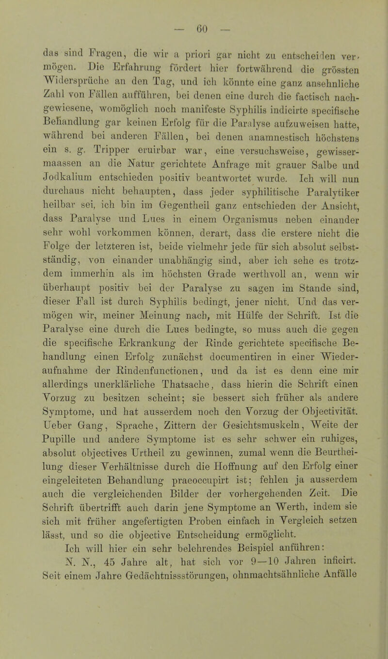 das sind I'ragen, die wir a priori gar nicht zu entscheiden ver- mögen. Die Erfahrung fördert hier fortwährend die grössten Widersprüche an den Tag, und ich könnte eine ganz ansehnliche Zahl von Fällen aufführen, bei denen eine durch die factisch nach- gewiesene, womöglich noch manifeste Syphilis indicirte specifische Behandlung gar keinen Erfolg für die Paralyse aufzuweisen hatte, während bei anderen Fällen, bei denen anamnestisch höchstens ein s. g\ Tripper eruirbar war, eine versuchsweise, gewisser- maassen an die Natur gerichtete Anfrage mit grauer Salbe und Jodkalium entschieden positiv beantwortet wurde. Ich will nun durchaus nicht behaupten, dass jeder syphilitische Paralytiker heilbar sei, ich bin im Gegentheil ganz entschieden der Ansicht, dass Paralyse und Lues in einem Organismus neben einander sehr wohl Vorkommen können, derart, dass die erstere nicht die Folge der letzteren ist, beide vielmehr jede für sich absolut selbst- ständig, von einander unabhängig sind, aber ich sehe es trotz- dem immerhin als im höchsten Grade werthvoll an, wenn wir überhaupt positiv bei der Paralyse zu sagen im Stande sind, dieser Fall ist durch Syphilis bedingt, jener nicht. Und das ver- mögen wir, meiner Meinung nach, mit Hülfe der Schrift. Ist die Paralyse eine durch die Lues bedingte, so muss auch die gegen die specifische Erkrankung der Binde gerichtete specifische Be- handlung einen Erfolg zunächst documentiren in einer Wieder- aufnahme der Bindenfunctionen, und da ist es deun eine mir allerdings unerklärliche Thatsache, dass hierin die Schrift einen Vorzug zu besitzen scheint; sie bessert sich früher als andere Symptome, und hat ausserdem noch den Vorzug der Objectivität. Ueber Gang, Sprache, Zittern der Gesichtsmuskeln, Weite der Pupille und andere Symptome ist es sehr schwer ein ruhiges, absolut objectives Urtheil zu gewinnen, zumal wenn die Beurthei- lung dieser Verhältnisse durch die Hoffnung auf den Erfolg einer eingeleiteten Behandlung praeoccupirt ist; fehlen ja ausserdem auch die vergleichenden Bilder der vorhergehenden Zeit. Die Schrift übertrifft auch darin jene Symptome an Werth, indem sie sich mit früher angefertigten Proben einfach in Vergleich setzen lässt, und so die objective Entscheidung ermöglicht. Ich will hier ein sehr belehrendes Beispiel anführen: N. N., 45 Jahre alt, hat sich vor 9—10 Jahren inficirt. Seit einem Jahre Gedächtnisstörungen, ohnmachtsähnliche Anfälle