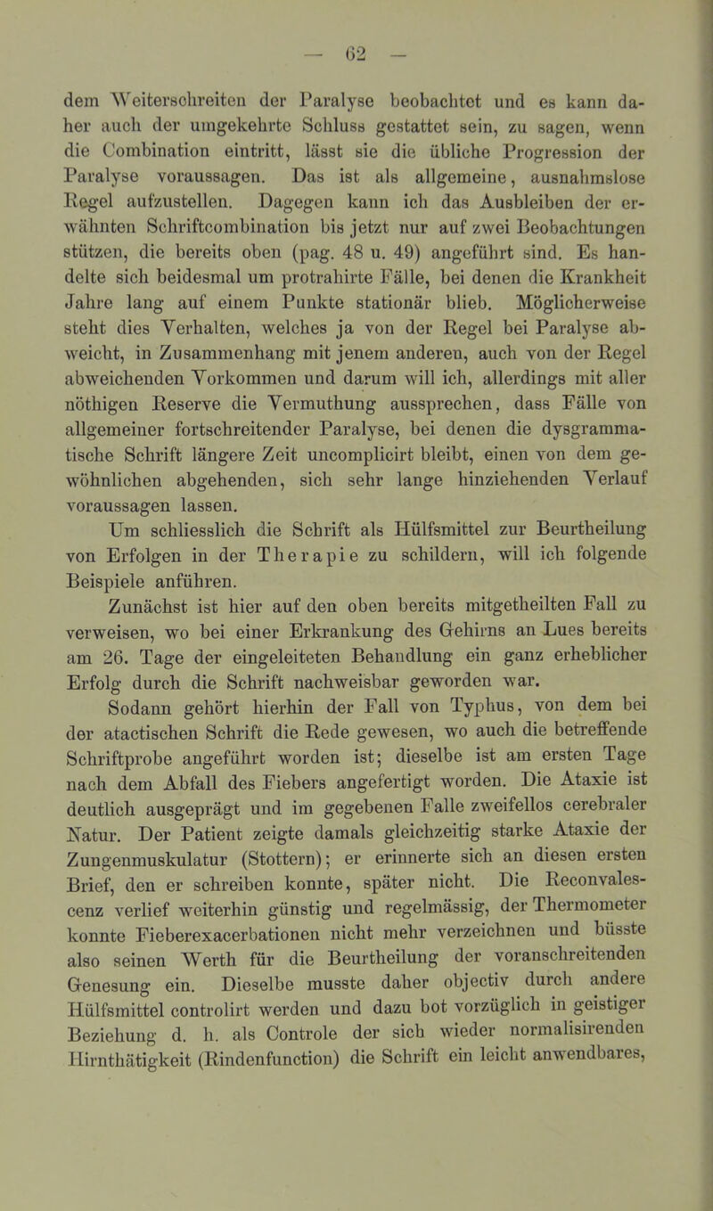 (32 dem Weitersolireiten der Paralyse beobachtet und es kann da- her auch der umgekehrte Schluss gestattet sein, zu sagen, wenn die Combination eintritt, lässt sie die übliche Progression der Paralyse Voraussagen. Das ist als allgemeine, ausnahmslose Regel aufzustellen. Dagegen kann ich das Ausbleiben der er- wähnten Sehriftcombination bis jetzt nur auf zwei Beobachtungen stützen, die bereits oben (pag. 48 u. 49) angeführt sind. Es han- delte sich beidesmal um protrahirte Fälle, bei denen die Krankheit Jahre lang auf einem Punkte stationär blieb. Möglicherweise steht dies Yerhalten, welches ja von der Regel bei Paralyse ab- weicht, in Zusammenhang mit jenem andereu, auch von der Regel abweichenden Yorkommen und darum will ich, allerdings mit aller nöthigen Reserve die Yermuthung aussprechen, dass Fälle von allgemeiner fortschreitender Paralyse, bei denen die dysgramma- tische Schrift längere Zeit uncomplicirt bleibt, einen von dem ge- wöhnlichen abgehenden, sich sehr lange hinziehenden Yerlauf Voraussagen lassen. Um schliesslich die Schrift als Hülfsmittel zur Beurtheilung von Erfolgen in der Therapie zu schildern, will ich folgende Beispiele anführen. Zunächst ist hier auf den oben bereits mitgetheilten Fall zu verweisen, wo bei einer Erkrankung des Gfehirns an Lues bereits am 26. Tage der eingeleiteten Behandlung ein ganz erheblicher Erfolg durch die Schrift nachweisbar geworden war. Sodann gehört hierhin der Fall von Typhus, von dem bei der atactischen Schrift die Rede gewesen, wo auch die betreffende Schriftprobe angeführt worden ist; dieselbe ist am ersten Tage nach dem Abfall des Fiebers angefertigt worden. Die Ataxie ist deutlich ausgeprägt und im gegebenen Falle zweifellos cerebraler Natur. Der Patient zeigte damals gleichzeitig starke Ataxie der Zungenmuskulatur (Stottern); er erinnerte sich an diesen ersten Brief, den er schreiben konnte, später nicht. Die Reconvales- cenz verlief weiterhin günstig und regelmässig, der Thermometer konnte Fieberexacerbationen nicht mehr verzeichnen und büsste also seinen Werth für die Beurtheilung der voranschreitenden Genesung ein. Dieselbe musste daher objectiv durch andere Hülfsmittel controlirt werden und dazu bot vorzüglich in geistigei Beziehung d. h. als Controle der sieb wieder normalisirenden Hirnthätigkeit (Rindenfunction) die Schrift ein leicht anwendbares,