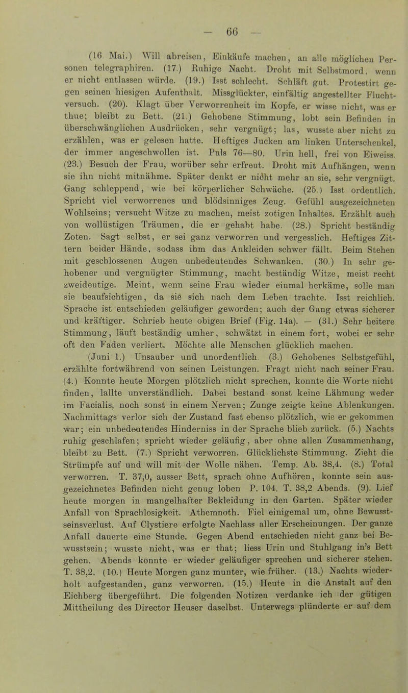 - 6G — (16 Mai.) Will abreisen, Einkäufe machen, an alle möglichen Per- sonen telegraphiren. (17.) Ruhige Nacht. Droht mit Selbstmord, wenn er nicht entlassen würde. (19.) Isst schlecht. Schläft gut. Protestirt ge- gen seinen hiesigen Aufenthalt. Missglückter, einfältig angestellter Flucht- versuch. (20). Klagt über Verworrenheit im Kopfe, er wisse nicht, was er thue; bleibt zu Bett. (21.) Gehobene Stimmung, lobt sein Befinden in überschwänglichen Ausdrücken, sehr vergnügt; las, wusste aber nicht zu erzählen, was er gelesen hatte. Heftiges Jucken am linken Unterschenkel, der immer angeschwollen ist. Puls 76—80. Urin hell, frei von Eiweiss. (23.) Besuch der Frau, worüber sehr erfreut. Droht mit Aufhängen, wenn sie ihn nicht mitnähme. Später denkt er nidht mehr an sie, sehr vergnügt. Gang schleppend, wie bei körperlicher Schwäche. (25.) Isst ordentlich. Spricht viel verworrenes und blödsinniges Zeug. Gefühl ausgezeichneten Wohlseins; versucht Witze zu machen, meist zotigen Inhaltes. Erzählt auch von wollüstigen Träumen, die er gehabt habe. (28.) Spricht beständig Zoten. Sagt selbst, er sei ganz verworren und vergesslich. Heftiges Zit- tern beider Hände, sodass ihm das Ankleiden schwer fällt. Beim Stehen mit geschlossenen Augen unbedeutendes Schwanken. (30.) In sehr ge- hobener und vergnügter Stimmung, macht beständig Witze, meist recht zweideutige. Meint, wenn seine Frau wieder einmal herkäme, solle man sie beaufsichtigen, da sie sich nach dem Leben trachte. Isst reichlich. Sprache ist entschieden geläufiger geworden; auch der Gang etwas sicherer und kräftiger. Schrieb heute obigen Brief (Fig. 14a). — (31.) Sehr heitere Stimmung, läuft beständig umher, schwätzt in einem fort, wobei er sehr oft den Faden verliert. Möchte alle Menschen glücklich machen. (Juni 1.) Unsauber und unordentlich (3.) Gehobenes Selbstgefühl, erzählte fortwährend von seinen Leistungen. Fragt nicht nach seiner Frau. (4.) Konnte heute Morgen plötzlich nicht sprechen, konnte die Worte nicht finden, lallte unverständlich. Dabei bestand sonst keine Lähmung weder im Facialis, noch sonst in einem Nerven; Zunge zeigte keine Ablenkungen. Nachmittags verlor sich der Zustand fast ebenso plötzlich, wie er gekommen war; ein unbedeutendes Hinderniss in der Sprache blieb zurück. (5.) Nachts ruhig geschlafen; spricht wieder geläufig, aber ohne allen Zusammenhang, bleibt zu Bett. (7.) Spricht verworren. Glücklichste Stimmung. Zieht die Strümpfe auf und will mit der Wolle nähen. Temp. Ab. 38,4. (8.) Total verworren. T. 37,0, ausser Bett, sprach ohne Aufhören, konnte sein aus- gezeichnetes Befinden nicht genug loben P. 104. T. 38,2 Abends. (9). Lief heute morgen in mangelhafter Bekleidung in den Garten. Später wieder Anfall von Sprachlosigkeit. Athemnoth. Fiel einigemal um, ohne Bewusst- seinsverlust. Auf Clystiere erfolgte Nachlass aller Erscheinungen. Der ganze Anfall dauerte eine Stunde. Gegen Abend entschieden nicht ganz bei Be- wusstsein; wusste nicht, was er that; liess Urin und Stuhlgang in’s Bett gehen. Abends konnte er wieder geläufiger sprechen und sicherer stehen. T. 38,2. (10.) Heute Morgen ganz munter, wie früher. (13.) Nachts wieder- holt aufgestanden, ganz verworren. (15.) Heute in die Anstalt auf den Eichberg übergeführt. Die folgenden Notizen verdanke ich der gütigen Mittheilung des Director Heuser daselbst. Unterwegs plünderte er aut dem