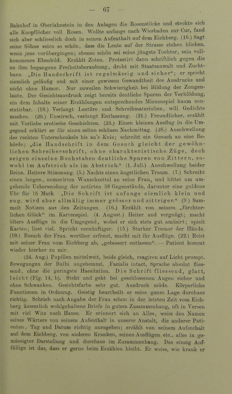 Bahnhof in Oberlahnstein in den Anlagen die Rosenstöcke und steckte sich alle Knopflöcher voll Rosen. Wollte anfangs nach Wiesbaden zur Cur, fand sich aber schliesslich doch iu seinen Aufenthalt auf dem Eichberg. (16.) Sagt seine Söhne seien so schön, dass die Leute aut der Strasse stehen blieben, wenn jene vorübergingen; ebenso schön sei seine jüngste lochter, sein voll- kommenes Ebenbild. Erzählt Zoten. Proteslirt dann schriftlich gegen die an ihm begangene Freiheitsberaubung, droht mit Staatsanwalt und Zucht- haus. „Die Handschrift ist regelmässig und sicher“; er spricht ziemlich geläufig und mit einer gewissen Gewandtheit des Ausdrucks und nicht ohne Humor. Nur zuweilen Schwierigkeit bei Bildung der Zungen- laute. Der Gesichtsausdruck zeigt bereits deutliche Spuren der Verblödung, ein dem Inhalte seiner Erzählungen entsprechendes Mienenspiel kaum con- statirbar. (18.) Verlangt Lectüre und Schreibmaterialien, will Gedichte machen. (20.) Unwirsch, verlangt Entlassung. (21.) Freundlicher, erzählt mit Vorliebe erotische Geschichten. (23.) Einen kleinen Ausflug in die Um- gegend erklärt er für einen selten schönen Nachmittag. (28.) Anschwellung des rechten Unterschenkels bis au's Knie; schreibt ein Gesuch an eine BeT hörde; „die Handschrift in dem Gesuch gleicht der gewöhn- lichen Schreiberschrift, ohne charakteristische Züge, doch zeigen einzelne Buchstaben deutliche Spuren von Zittern, so- wohl im Aufstrich als im Abstrich.“ (1. Juli.) Anschwellung beider Beine. Heitere Stimmung. (5.) Nachts einen ängstlichen Traum. (7.) Schreibt einen langen, numerirten Wunschzettel an seine Frau, und bittet um um- gehende Uebersendung der notirten 38 Gegenstände, darunter eine goldene Uhr für 15 Mark „Die Schrift ist anfangs ziemlich klein und eng, wird aber allmälig immer grösser und zittriger.“ (9) Sam- melt Notizen aus den Zeitungen (16.) Erzählt von seinem „fürchter- liehen Glück“ im Kartenspiel. (4. August.) Heiter und vergnügt; macht öfters Ausflüge in die Umgegend, wobei er sich stets gut amüsirt; spielt Karten; liest viel. Spricht vernünftiger. (15.) Starker Tremor der Hände. (19.) Besuch der Frau, worüber erfreut, macht mit ihr Ausflüge. (22.) Reist mit seiner Frau vom Eichberg ab, „gebessert entlassen“. — Patient kommt wieder hierher zu mir. (24. Aug.) Pupillen mittelweit, beide gleich, reagiren auf Licht prompt. Bewegungen der Bulbi ungehemmt. Facialis intaet, Sprache absolut flies- send, ohne die geringste Haesitation. Die Schrift fliessend, glatt, leicht (Fig. 14, b). Steht und geht bei geschlossenen Augen sicher und ohne Schwanken. Gesichtsfarbe sehr gut. Ausdruck müde. Körperliche Functionen in Ordnung. Geistig beurtheilt er seine ganze Lage durchaus richtig. Schrieb nach Angabe der Frau schon in der letzten Zeit vom Eich- berg äusserlioh wohlgehaltene Briefe in gutem Zusammenhang, oft in Versen mit viel Witz nach Hause. Er erinnert sich an Alles, weiss den Namen seines Wärters von seinem Aufenthalt in unserer Anstalt, die anderer Pati- enten, Tag und Datum richtig anzugeben; erzählt von seinem Aufenthalt auf dem Eichberg, von anderen Kranken, seinen Ausflügen etc., alles in ge- mässigter Darstellung und durchaus im Zusammenhang. Das einzig Auf- fällige ist das, dass er gerne beim Erzählen bleibt. Er weiss, wie krank er