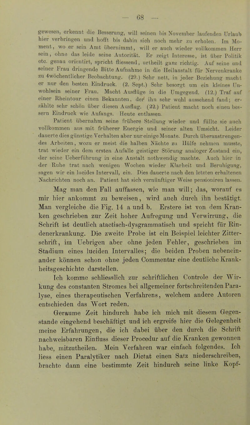 gewesen, erkennt die Besserung, will seinen bis November laufenden Urlaub hier verbringen und hofft bis dabin sioh noch mehr zu erholen. Im Mo- ment, wo er sein Amt übernimmt, will er auch wieder vollkommen Herr sein, ohne das leide seine Autorität. Er zeigt Interesse, ist über Politik ote. genau orientirt, spricht fliessend, urtheilt ganz richtig. Auf seine und seiner krau dringende Bitte Aufnahme in die Heilanstalt für Nervenkranke zu 4wöchentlicher Beobachtung. (29.) Sehr nett, in jeder Beziehung macht er nur den besten Eindruck. (2. Sept.) Sehr besorgt um ein kleines Un- wohlsein seiner Frau. Macht Ausflüge in die Umgegend. (12.) Traf auf einer Rheintour einen Bekannten, defl ihn sehr wohl aussehend fand; er- zählte sehr schön über diesen Ausflug. (22.) Patient macht noch einen bes- sern Eindruck wie Anfangs. Heute entlassen. Patient übernahm seine frühere Stellung wieder und füllte sie auch vollkommen aus mit früherer Energie und seiner alten Umsicht. Leider dauerte dies günstige Verhalten aber nur einige Monate. Durch überanstrengen- des Arbeiten, wozu er meist die halben Nächte zu Hülfe nehmen musste, trat wieder ein dem ersten Anfalle geistiger Störung analoger Zustand ein, der seine Ueberführung in eine Anstalt nothwendig machte. Auch hier in der Ruhe trat nach wenigen Wochen wieder Klarheit und Beruhigung, sagen wir ein lucides Intervall, ein. Dies dauerte nach den letzten erhaltenen Nachrichten noch an. Patient hat sich vernünftiger Weise pensioniren lassen. Mag man den Fall auf'fassen, wie man will; das, worauf es mir hier ankommt zu beweisen, wird auch durch ihn bestätigt. Man vergleiche die Fig. 14 a und b. Erstere ist von dem Kran- ken geschrieben zur Zeit hoher Aufregung und Verwirrung, die Schrift ist deutlich atactisch-dysgrammatisch und spricht für Rin- denerkrankung. Die zweite Probe ist ein Beispiel leichter Zitter- schrift, im Uebrigen aber ohne jeden Fehler, geschrieben im Stadium eines luciden Intervalles; die beiden Proben nebenein- ander können schon ohne jeden Commentar eine deutliche Krank- heitsgeschichte darstellen. Ich komme schliesslich zur schriftlichen Controle der Wir- kung des constanten Stromes bei allgemeiner fortschreitenden Para- lyse, eines therapeutischen Verfahrens, welchem andere Autoren entschieden das Wort reden. Geraume Zeit hindurch habe ich mich mit diesem Gegen- stände eingehend beschäftigt und ich ergreife hier die Gelegenheit meine Erfahrungen, die ich dabei über den durch die Schrift nachweisbaren Einfluss dieser Procedur auf die Kranken gewonnen habe, mitzutheilen. Mein Verfahren war einfach folgendes. Ich liess einen Paralytiker nach Dictat einen Satz niederschreiben, brachte dann eine bestimmte Zeit hindurch seine linke Kopt-