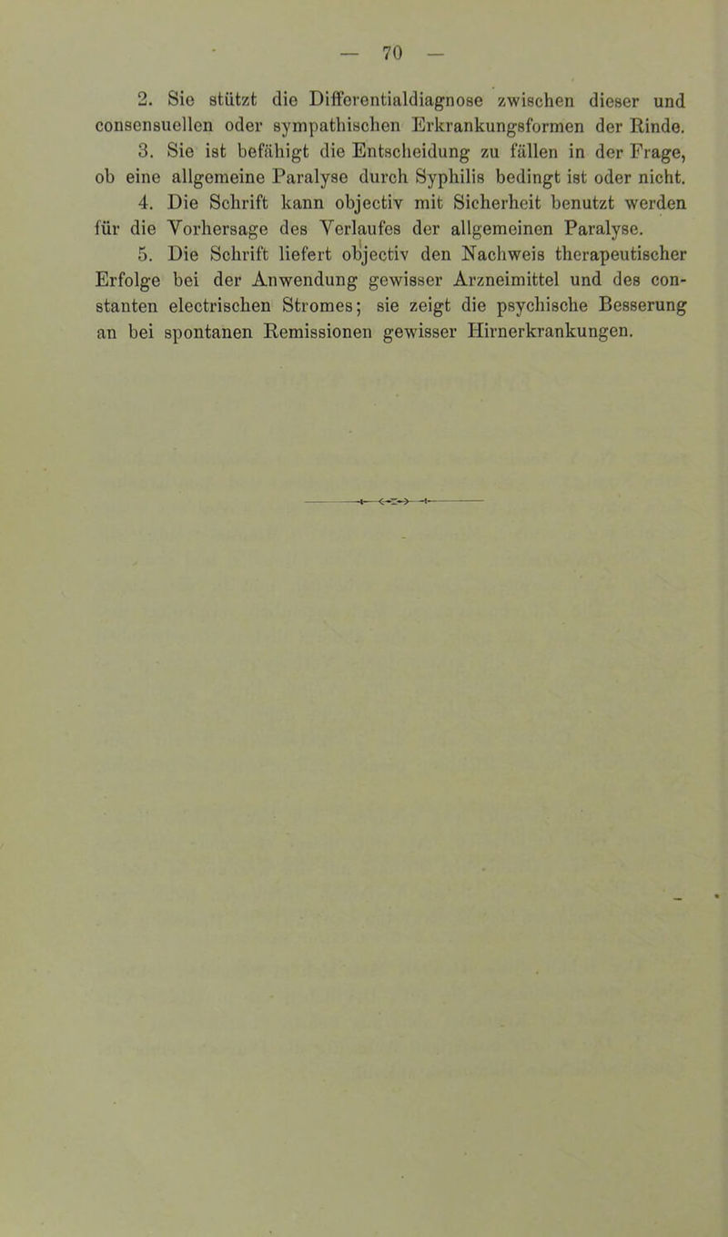 2. Sie stützt die Differentialdiagnose zwischen dieser und consensuellen oder sympathischen Erkrankungsformen der Rinde. 3. Sie ist befähigt die Entscheidung zu fällen in der Frage, ob eine allgemeine Paralyse durch Syphilis bedingt ist oder nicht. 4. Die Schrift kann objectiv mit Sicherheit benutzt werden für die Vorhersage des Verlaufes der allgemeinen Paralyse. 5. Die Schrift liefert objectiv den Nachweis therapeutischer Erfolge bei der Anwendung gewisser Arzneimittel und des con- stanten electrischen Stromes; sie zeigt die psychische Besserung an bei spontanen Remissionen gewisser Hirnerkrankungen. <*.s->- -t-—