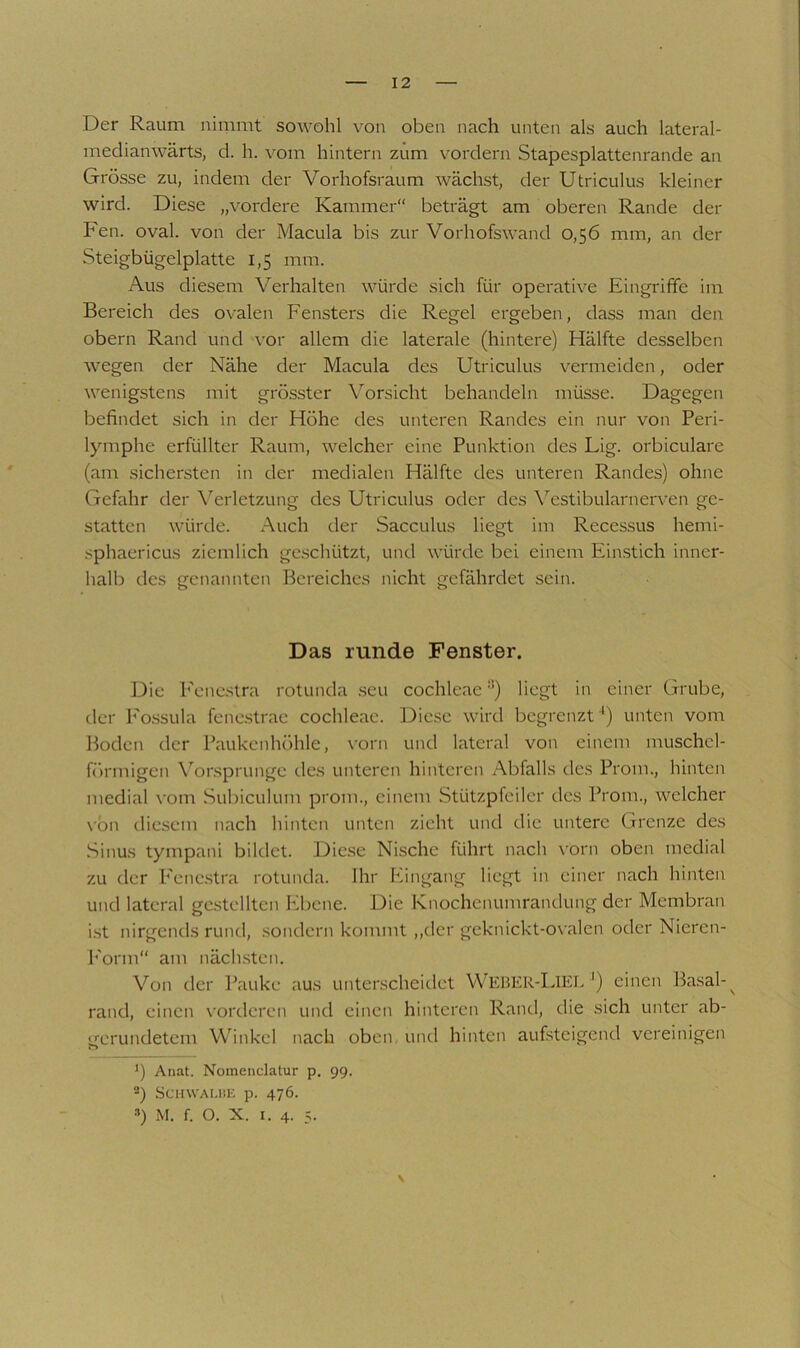 Der Raum nimmt sowohl von oben nach unten als auch lateral- medianwärts, d. h. vom hintern zum vordem Stapesplattenrande an Grösse zu, indem der Vorhofsraum wächst, der Utriculus kleiner wird. Diese „vordere Kammer“ beträgt am oberen Rande der Fen. oval, von der Macula bis zur Vorhofswand 0,56 mm, an der Steigbügelplatte 1,5 mm. Aus diesem Verhalten würde sich für operative Eingrifife im Bereich des ovalen Fensters die Regel ergeben, dass man den obern Rand und \-or allem die laterale (hintere) Hälfte desselben wegen der Nähe der Macula des Utriculus vermeiden, oder wenigstens mit grösster Vorsicht behandeln müsse. Dagegen befindet sich in der Höhe des unteren Randes ein nur von Peri- lymphe erfüllter Raum, welcher eine Punktion des Lig. orbiculare (am sichersten in der medialen Hälfte des unteren Randes) ohne Gefahr der \^erlctzung des Utriculus oder des \’’estibularnerven ge- statten würde. Auch der Sacculus liegt im Recessus hemi- sphaericus ziemlich geschützt, und würde bei einem Einstich inner- halb des genannten Bereiches nicht gefährdet sein. Das runde Fenster. Die Fenestra rotunda .seu cochleae ‘®) liegt in einer Grube, der Fo.ssula fenestrac cochleae. Diese wird begrenzt ') unten vom Boden der Paukenhöhle, vorn und lateral von einem muschel- förmigen Vorsprunge des unteren hinteren Abfalls des Prom., hinten medial vom Subiculum prom., einem Stützpfeiler des Prom., welcher \-ön diesem nach hinten unten zieht und die untere Grenze des Sinus tympani bildet. Die.se Nische führt nach vorn oben medial zu der P'cncstra rotunda. Ihr Eingang liegt in einer nach hinten und lateral gestellten Ebene. Die Knochenunirandung der Membran i.st nirgends rund, sondern kommt ,,dcr gcknickt-o\ alen oder Niercn- l'orm am näch.stcn. Von der Pauke aus unterscheidet WebeR-Liei. ') einen Basal-^ rand, einen vorderen und einen hinteren Rand, die sich unter ab- gerundetem Winkel nach oben, und hinten aufsteigend vereinigen *) Anat. Nomenclatur p, 99. ®) SciiWAi.iiK p. 476. ») M. f. O. X. I. 4. 5. \