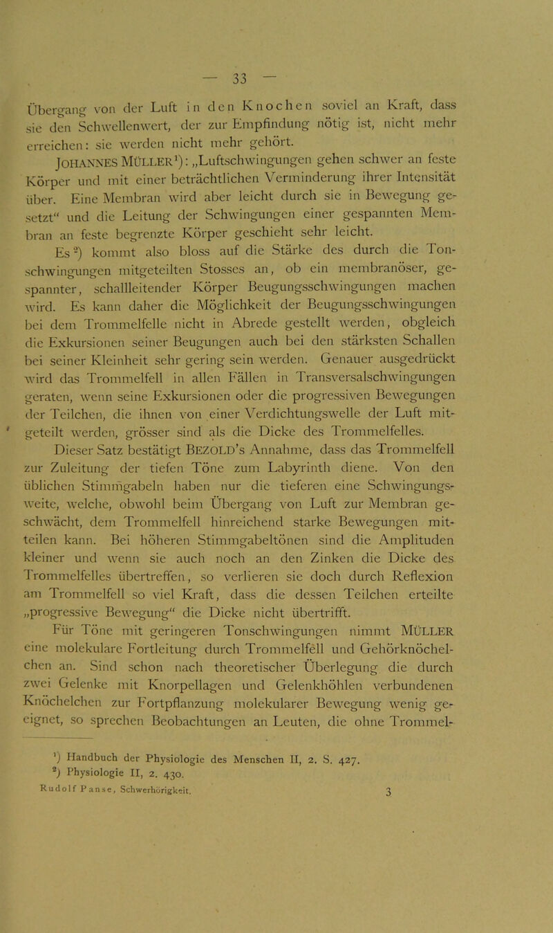 Übergang von der Luft in den Knochen soviel an Kraft, dass sie den Schwellenwert, der zur Empfindung nötig ist, nicht mehr erreichen: sie werden nicht mehr gehört. Johannes Müller^): „Luftschwingungen gehen schwer an feste Körper und mit einer beträchtlichen Verminderung ihrer Intensität über. Eine Membran wird aber leicht durch sie in Bewegung ge- setzt“ und die Leitung der Schwingungen einer gespannten Mem- bran an feste begrenzte Körper geschieht sehr leicht. Es-) kommt also bloss auf die Stärke des durch die Ton- .schwingungen mitgeteilten Stosses an, ob ein membranöser, ge- spannter, schallleitender Körper Beugungsschwingungen machen wird. Es kann daher die Möglichkeit der Beugungsschwingungen bei dem Trommelfelle nicht in Abrede gestellt werden, obgleich die Exkursioneti seiner Beugungen auch bei den stärksten Schallen bei seiner Kleinheit sehr gering sein werden. Genauer ausgedrückt wird das Trommelfell in allen Fällen in Transversalschwingungen geraten, wenn seine Exkursionen oder die progressiven Bewegungen tler Teilchen, die ihnen von einer Verdichtungswelle der Luft mit- ' geteilt werden, grösser sind als die Dicke des Trommelfelles. Dieser Satz bestätigt BezoLD’s Annahme, dass das Trommelfell zur Zuleitung der tiefen Töne zum Labyrinth diene. Von den üblichen Stimifigabeln haben nur die tieferen eine Schwingungs- weite, welche, obwohl beim Übergang von Luft zur Membran ge- schwächt, dem Trommelfell hinreichend starke Bewegungen mit- teilen kann. Bei höheren Stimmgabeltönen sind die Amplituden kleiner und wenn sie auch noch an den Zinken die Dicke des Trommelfelles übertreffen, so verlieren sie doch durch Reflexion am Trommelfell so viel Kraft, dass die dessen Teilchen erteilte „progressive Bewegung“ die Dicke nicht übertrifft. Für Töne mit geringeren Tonschwingungen nimmt MÜLLER eine molekulare Fortleitung durch Trommelfell und Gehörknöchel- chen an. Sind schon nach theoretischer Überlegung die durch zwei Gelenke mit Knorpellagen und Gelenkhöhlen verbundenen Knöchelchen zur Fortpflanzung molekularer Bewegung wenig ge- eignet, so sprechen Beobachtungen an Leuten, die ohne Trommel- ') Handbuch der Physiologie des Menschen II, 2. S. 427. Ü Physiologie II, 2. 430. Rudolf Panse, Schwerhörigkeit. 3