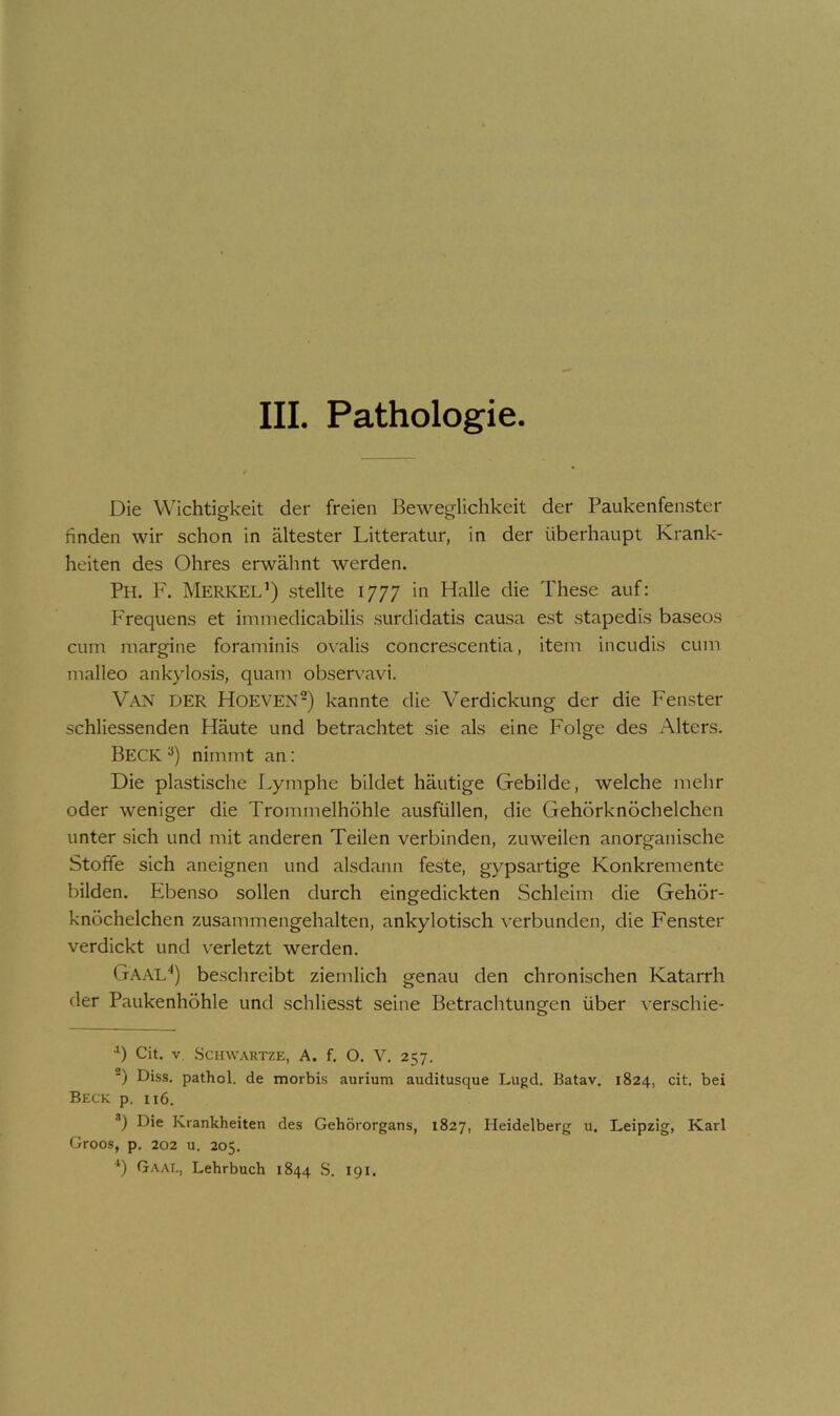 Die Wichtigkeit der freien Beweglichkeit der Paukenfenster finden wir schon in ältester Litteratur, in der überhaupt Krank- heiten des Ohres erwähnt werden. Ph. F. Merkel’) stellte 1777 in Halle die These auf: Frequens et ininiedicabilis surdidatis causa est stapedis baseos cum margine foraminis ovalis concrescentia, item incudis cum malleo ankylosis, quam obseia^avi. Van der Hoeven-) kannte die Verdickung der die Fenster schliessenden Häute und betrachtet sie als eine Folge des Alters. Beck nimmt an: Die plastische Lymphe bildet häutige Gebilde, welche mehr oder weniger die Trommelhöhle ausfüllen, die Gehörknöchelchen unter sich und mit anderen Teilen verbinden, zuweilen anorganische Stoffe sich aneignen und alsdann feste, gypsartige Konkremente bilden. Ebenso sollen durch eingedickten Schleim die Gehör- knöchelchen zusammengehalten, ankylotisch verbunden, die Fenster verdickt und verletzt werden. Gaal^) beschreibt ziemlich genau den chronischen Katarrh der Paukenhöhle und schliesst seine Betrachtungen über verschie- Cit. V. ScHWAUTZE, A. f. O. V. 257. *) Diss. pathol. de morbis aurium auditusque Lugd. Batav. 1824, cit. bei Beck p. 116. *) Die Krankheiten des Gehörorgans, 1827, Heidelberg u. Leipzig, Karl Groos, p. 202 u. 205. ‘) Gaai,, Lehrbuch 1844 S. 191.