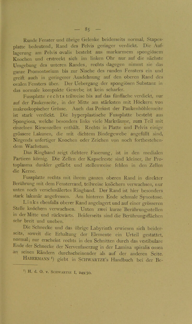 Runde Fenster und übrige Gelenke beiderseits normal, Stapes- platte bedeutend, Rand des Pelvis geringer verdickt. Die Auf- la‘->-eruno- am Pelvis ovalis besteht aus markarmem spongiösem Knochen und erstreckt sich im linken Ohr nur auf die nächste Umgebung des unteren Randes, rechts dagegen nimmt sie das ganze Promontorium bis zur Nische des runden Fensters ein und greift auch in geringerer Ausdehnung auf den oberen Rand des ovalen Fensters über. Der Uebergang der spongiösen Substanz in das normale kompakte Gewebg ist kein scharfer. Fussplatte rechts teilweise bis auf das fünffache verdickt, nur auf der Paukenseite, in der Mitte am stärksten mit Höckern von makroskopischer Grösse. Auch das Periost der Paukenhöhlenseite ist stark \’erdickt. Die hyperplastische Fussplatte besteht aus Spongiosa, welche besonders links viele Markräume, zum Teil mit einzelnen Riesenzellen enthält. Rechts in Platte und Pelvis einige grössere Lakunen, die mit dichtem Bindegewebe angefüllt sind. Nirgends unfertiger Knochen oder Zeichen von noch fortbcstehen- dem Wachstum. Das Ringband zeigt dichtere Faserung, ist in den medialen Partieen körnig. Die Zellen der Kapselreste sind kleiner, ihr Pro- toplasma dunkler gefa.rbt und stellenweise fehlen in den Zellen die Kerne. Fussplatte rechts mit ihrem ganzen oberen Rand in direkter Berührung mit dem Fensterrand, teilweise knöchern verwachsen, nur unten noch verschmälertes Ringband. Der Rand ist hier besonders stark lakunär angefressen. Am hinteren Ende schmale Synostose. Links ebenfalls oberer Rand angelagert und auf einer grösseren Stelle knöchern verwach.sen. Unten zwei kurze *Berührung.sstellen in der Mitte und rückwärts. Beiderseits sind die Berührungsflächen sehr breit und uneben. Die Sclinecke und das übrige Labyrinth erwiesen sich beider- seits, soweit die Erhaltung der Elemente ein Urteil gestattet, normal; nur erscheint rechts in den Schnitten durch das vestibuläre Ende der Schnecke der Nervenfaserzug in der Lamina spiralis ossea an seinen Rändern durchscheinender als auf der anderen Seite. HaüERM.vnn 1) giebt in Schwartze’s Handbuch bei der Bc- fl H. d. O. V. SemvAHTZK I. 249/50.