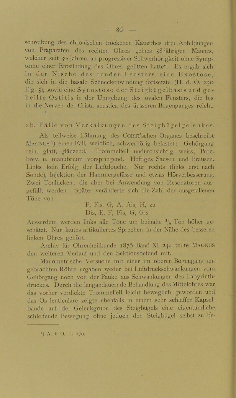 Schreibung des chronischen trockenen Katarrhes drei Abbildungen von Präparaten des rechten Ohres „eines 58jährigen Mannes, welcher seit 30 Jahren an progressiver Schwerhörigkeit ohne Symp- tome einer Entzündung des Ohres gelitten hatte“. Es ergab sich in der Nische des runden Fensters eine Exostose, die sich in die basale Schneckenwindung fortsetzte (H. d. O. 250 Eig. 5), sowie eine Synostose der Steigbügelbasis und ge- heilte Ostitis in der Umgebung des ovalen Fensters, die bis iii die Nerven der Crista acustica des äiusseren Bogenganges reicht. I 2b. Fälle von Verkalkungen des Steigbügelgelenkes. Als teilweise Eähmung des CORTl’schen Organes beschreibt M.\GNUS einen Fall, weiblich, schwerhörig belastet: Gehörgang rein, glatt, glänzend. Trommelfell undurchsichtig weiss, Proc. brev. u. manubrium vorspringend. Heftiges Sausen und Brausen. Links kein Erfolg der Luftdouche. Nur rechts (links erst nach Sonde), Injektion der Hammergefa.s.se und etwas Hörverbesserung. Zwei Tonlücken, die aber bei Anwendung von Resonatoren au.s- gefüllt werden. Später veränderte sich die Zahl der ausgefallenen 'l'öne von h', I'i.s, (i, A, Ai.s, H, zu Di.s, E, h', Fi.s, (t, Cjis. .•\u.s.serdem werden links alle Töne um l)einahe J« Tt)ii hölier ge- .schätzt. Nur lautes artikuliertes .Sprechen in der Nähe des be.sseren linken Olires gehört. .Archiv für Olircnlicilkundc 18/6 Band XI 244 teilte MagNUS den weiteren Verlauf und den Sektioirsbefund mit. Manometrische Versuche mit einer im oberen Bogengang an- gebrachten Röhre ergaben weder bei Luftdruck.scliwankungen vom Gehörgang noch \'on der Pauke aus .Schwankungen des Labyrinth- drucke.s. Durch die langandauerndc Bcliandlung des Mittelohres war das vorher verdickte Trommelfell leiciit beweglich geworden und das Os lenticulare zeigte ebenfalls in einem sehr .schlaffen Kapsel- bande auf der Gelenkgrube des .Steigbügels eine eigentümliche .schleifende Bewegung ohne jedoch den Steigbügel selbst zu be- b A. f. O. II. 270.