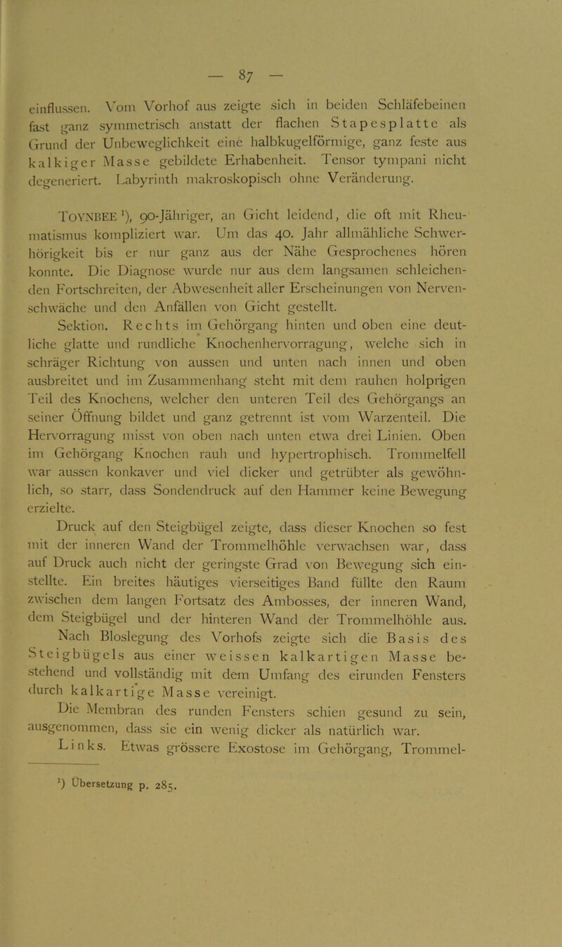 einflusseil. Vom Vorhof aus zei^^te sich in beiden Scliläfebeinen fast ganz symmetrisch anstatt der flachen Stapesplatte als Grund der Unbeweglichkeit eine halbkugelförmige, ganz feste aus kalkiger Masse gebildete Erhabenheit. Tensor tympani nicht degeneriert. Labyrinth makroskopisch ohne Veränderung. TovNBEE’), 90-Jähriger, an Gicht leidend, die oft mit Rheu- matismus kompliziert war. Um das 40. Jahr allmähliche Schwer- hörigkeit bis er nur ganz aus der Nähe Gesprochenes hören konnte. Die Diagnose wurde nur aus dem langsamen schleichen- den Fortschreiten, der Abwesenheit aller Erscheinungen von Nerven- schwäche und den Anfällen von Gicht gestellt. Sektion. Rechts im Gehörgang hinten und oben eine deut- liche glatte und rundliche Knochenherv’orragung, welche sich in schrätrer Richtung von aussen und unten nach innen und oben ausbreitet und im Zusammenhang steht mit dem rauhen holprigen Teil des Knochens, welcher den unteren Teil des Gehörgangs an seiner Öffnung bildet und ganz getrennt ist \’om Warzenteil. Die Hervorragung misst von oben nach unten etwa drei Linien. Oben im Gehörgang Knochen rauh und hypertrophisch. Trommelfell war aussen konkaver und viel dicker und getrübter als gewöhn- lich, so starr, dass Sondendruck auf den Hammer keine Bewegung erzielte. Druck auf den Steigbügel zeigte, dass dieser Knochen so fest mit der inneren Wand der Trommelhöhle verwachsen war, dass auf Druck auch nicht der geringste Grad \ on Bewegung sich ein- ■stellte. Ein breites häutiges vierseitiges Band füllte den Raum zwischen dem langen Fortsatz des Ambosses, der inneren Wand, dem Steigbügel und der hinteren Wand dfer Trommelhöhle aus. Nach Bioslegung des Vorhofs zeigte sich die Basis des Steigbügels aus einer weissen kalkartigen Masse be- ■stehend und vollständig mit dem Umfang des eirunden Fensters durch kalkartige Masse vereinigt. Die Membran des runden Fensters schien gesund zu sein, ausgenommen, dass sie ein wenig dicker als natürlich war. Links. Etwas grössere Exostose im Gehörgang, Trommel- 9 Übersetzung p. 285.