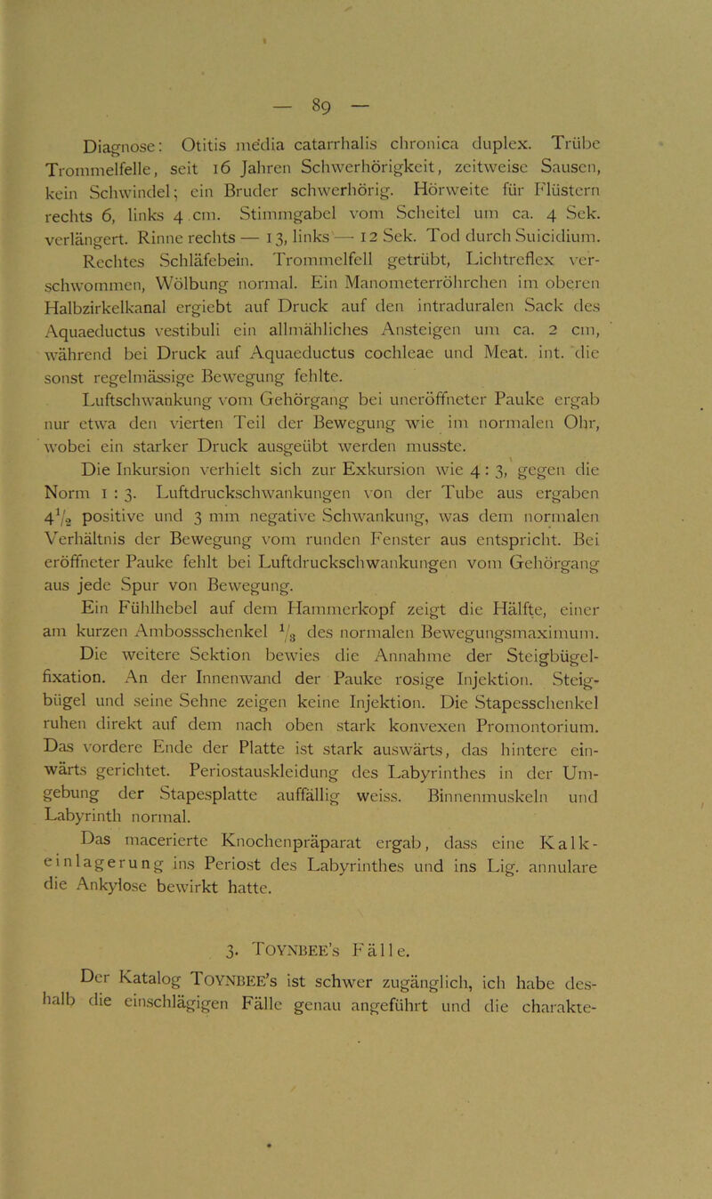Diagnose: Otitis media catarrhalis clironica duplex. Trübe Trommelfelle, seit i6 Jahren Schwerhörigkeit, zeitweise Sausen, kein Schwindel; ein Bruder schwerhörig. Hörweite für Flüstern rechts 6, links 4 .cm. Stimmgabel vom Scheitel um ca. 4 Sek. verlängert. Rinne rechts — 13, links —■ 12 Sek. Tod durch Suicidium. Rechtes Schläfebein. Trommelfell getrübt, Lichtreflex ver- schwommen, Wölbung normal. Ein Manometerröhrchen im oberen Halbzirkelkanal ergiebt auf Druck auf den intraduralen Sack des Aquaeductus vestibuli ein allmähliches Ansteigen um ca. 2 cm, während bei Druck auf Aquaeductus cochleae und Meat. int. ehe sonst regelmässige Bewegung fehlte. Luftschwankung vom Gehörgang bei uneröffneter Pauke ergab nur etwa den vierten Teil der Bewegung wie im normalen Ohr, wobei ein starker Druck ausgeübt werden musste. Die Inkursion verhielt sich zur Exkursion wie 4: 3, gegen die Norm I : 3. Luftdruckschwankungen \ on der Tube aus ergaben 4^/2 positive und 3 mm negative Schwankung, was dem normalen Verhältnis der Bewegung vom runden Fenster aus entspricht. Bei eröffneter Pauke fehlt bei Luftdruckschwankungen vom Gehörgang aus jede Spur von Bewegung. Ein Fühlhebel auf dem Hammerkopf zeigt die Hälfte, einer am kurzen Ambossschenkel Vg des normalen Bewegungsmaximum. Die weitere Sektion bewies die Annahme der Steigbügel- fixation. An der Innenwand der Pauke rosige Injektion. Steig- bügel und seine Sehne zeigen keine Injektion. Die Stapesschenkel ruhen direkt auf dem nach oben stark konvexen Promontorium. Das vordere Ende der Platte ist stark auswärts, das hintere ein- wärts gerichtet. Periostauskleidung des Labyrinthes in der Um- gebung der Stapesplatte auffällig weiss. Binnenmuskeln und Labyrinth normal. Das macerierte Knochenpräparat ergab, dass eine Kalk- einlagerung ins Perio.st des Labyrinthes und ins Lig. annulare die Ankylose bewirkt hatte. 3. Toynbee’s Fälle. Der Katalog Toynbee’s ist schwer zugänglich, ich habe des- halb die einschlägigen Fälle genau angeführt und die charakte-