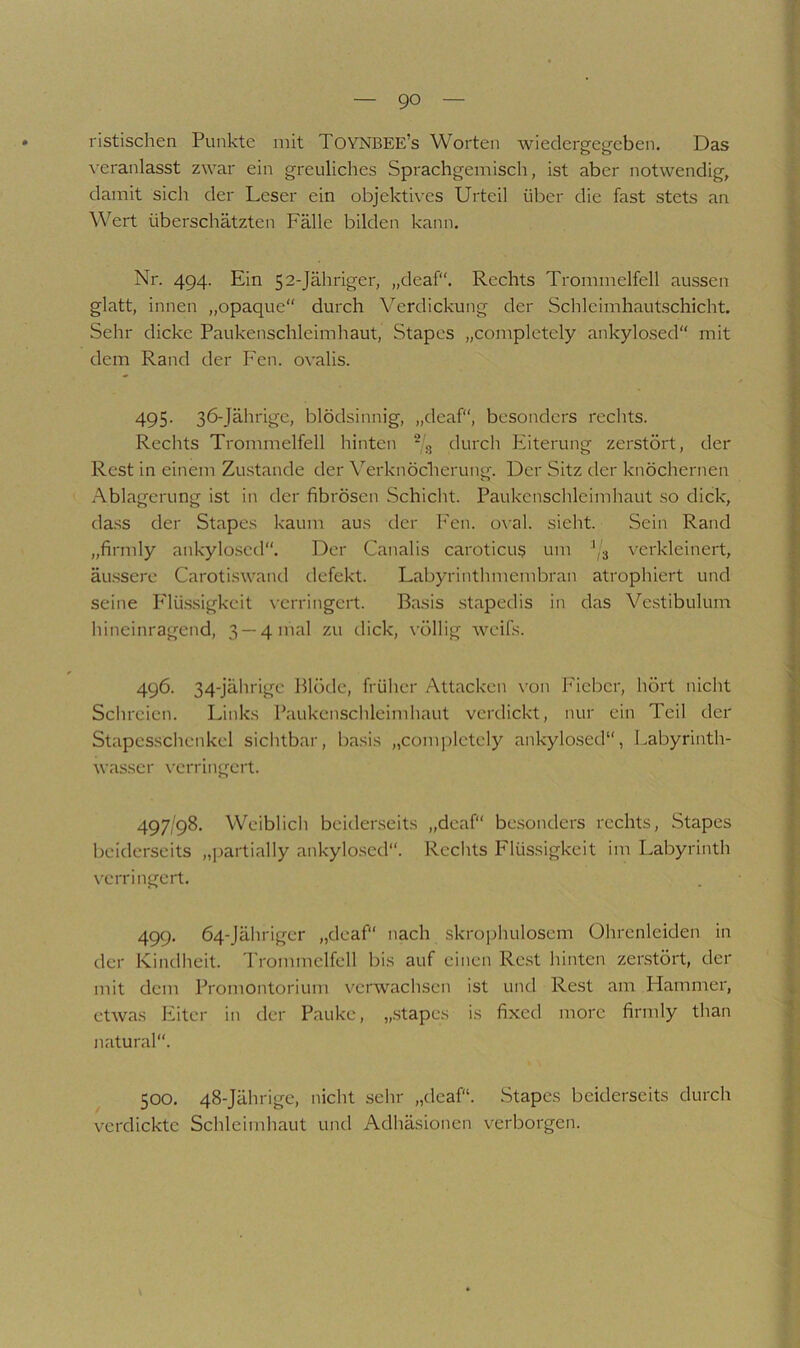 i ? ristischen Punkte mit Toynbee’s Worten wiedergegeben. Das veranlasst zwar ein greuliches Sprachgemisch, ist aber notwendig, damit sich der Leser ein objektives Urteil über die fast stets an ^ Wert überschätzten Fälle bilden kann. v i- Nr. 494. Ein 52-Jähriger, „deaf“. Rechts Trommelfell aussen ^ glatt, innen „opaque“ durch Verdickung der Schlcimhautschicht. ; Sehr dicke Paukenschleimhaut, Stapcs „complctely ankylosed“ mit dem Rand der Fen. ovalis. 495. 36-Jährige, blödsinnig, „deaf“, besonders rechts. Rechts Trommelfell hinten -g durch Eiterung zerstört, der Rest in einem Zustande der \'^erknöcherung. Der Sitz der knöchernen Ablagerung ist in der fibrösen Schicht. Paukcnschleimhaut so dick, da.ss der Stapes kaum aus der Fen. oval, sieht. Sein Rand „firmly ankylo.scd“. Der Canalis caroticu§ um ^,3 verkleinert, äu.ssere Carotiswand defekt. Labyrinthmembran atrophiert und seine P'lü.ssigkeit verringert. Basis stapedis in das Vc.stibulum hineinragend, 3 —4 mal zu dick, völlig weifs. 496. 34-jährige Blöde, früher Attacken \-on Fieber, hört nicht £ Schreien. Links Paukenschleimhaut verdickt, nur ein Teil der 1 Stapcsschenkel sichtbar, basis „com|)lctely ankylosed“, Labyrinth- wasscr verringert. 497/98. Weiblich beiderseits „deaf“ be.sonders rechts, Stapes beiderseits „])artially ankylo.sed“. Rechts Flüssigkeit im Labyrinth verringert. . 1 499. 64-Jährigcr „deaf“ nach skrophulosem Ohrenleiden in der Kindheit. Trommelfell bis auf einen Rest hinten zerstört, der | mit dem Promontorium verwachsen ist und Re.st am Flammer, 4 etwas Eiter in der Pauke, „.stapes is fixed morc firmly than natural“. i l 500. 48-Jährige, nicht sehr „deaf“. Stapes beiderseits durch verdickte Schleimhaut und Adhäsionen verborgen. * i