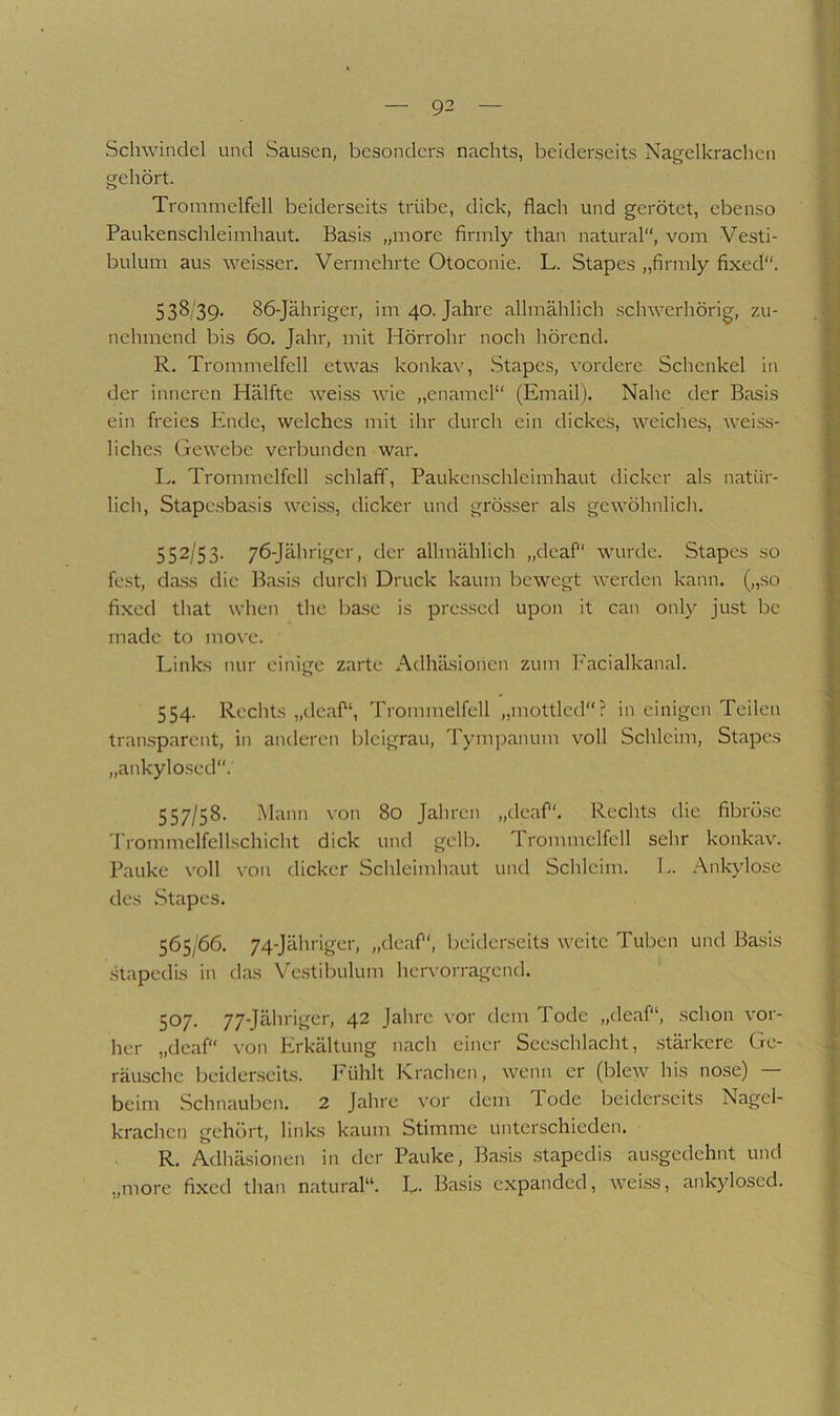 Schwindel und Sausen, besonders nachts, beiderseits Nagelkrachcn gehört. Trommelfell beiderseits trübe, dick, flach und gerötet, ebenso Paukenschleimhaut. Basis „more flrmly than natural, vom Vesti- bulum aus weisser. Vermehrte Otoconie. L. Stapes „flrmly fixed“. 538 39. 86-Jähriger, im 40. Jahre allmählich schwerhörig, zu- nehmend bis 60. Jahr, mit Hörrohr noch hörend. R. Trommelfell etwas konkav, Stapes, ^■ordere Schenkel in der inneren Hälfte weiss wie „enamel“ (Email). Nahe der Basis ein freies Ende, welches mit ihr durch ein dickes, welches, weiss- liches Gewebe verbunden war. L. Trommelfell schlaff, Paukcnschleimhaut dicker als natür- lich, Stapc.sbasis wcis.s, dicker und grösser als gewöhnlich. 552/53. 76-Jährigcr, der allmählich „deaf“ wurde. Stapes so fest, d<a.ss die Basis durch Druck kaum bewegt werden kann, („so fixed that when the base is pre.s.sed upon it can only just be made to mo\c. Links nur einige zarte Adhäsionen zum Facialkanal. 554. Rechts „deaf“, Trommelfell „mottled“? in einigen Teilen tran.sparent, in anderen bleigrau, Tympanum voll Schleim, Stapes „ankylo.sed. 557/58. Mann von 80 Jahren „deaf“. Rechts die fibröse Trommelfellschicht dick und gelb. Trommelfell sehr konkav. Pauke voll von dicker Schleimhaut und Schleim. L. Ankylose des .Stapes. 565/66. 74-Jähriger, „deaf“, beiderseits weite Tuben und Basis .stapedis in das Ve.stibulum hervorragend. 507. 77-Jähriger, 42 Jahre \or dem lode „deaf“, schon vor- her „deaf“ von Erkältung nach einer Seeschlacht, .stärkere Ge- räusche beidenseits. Fühlt Krachen, wenn er (bleAV his nose) — beim Schnauben. 2 Jahre vor dem Tode beiderseits Nagel- krachen gehört, links kaum Stimme unterschieden. R. Adhäsionen in der Pauke, Ba.sis .stapedis au.sgedehnt und „more fixed than natural“. L- Basis expanded, wei.ss, ankylosed.