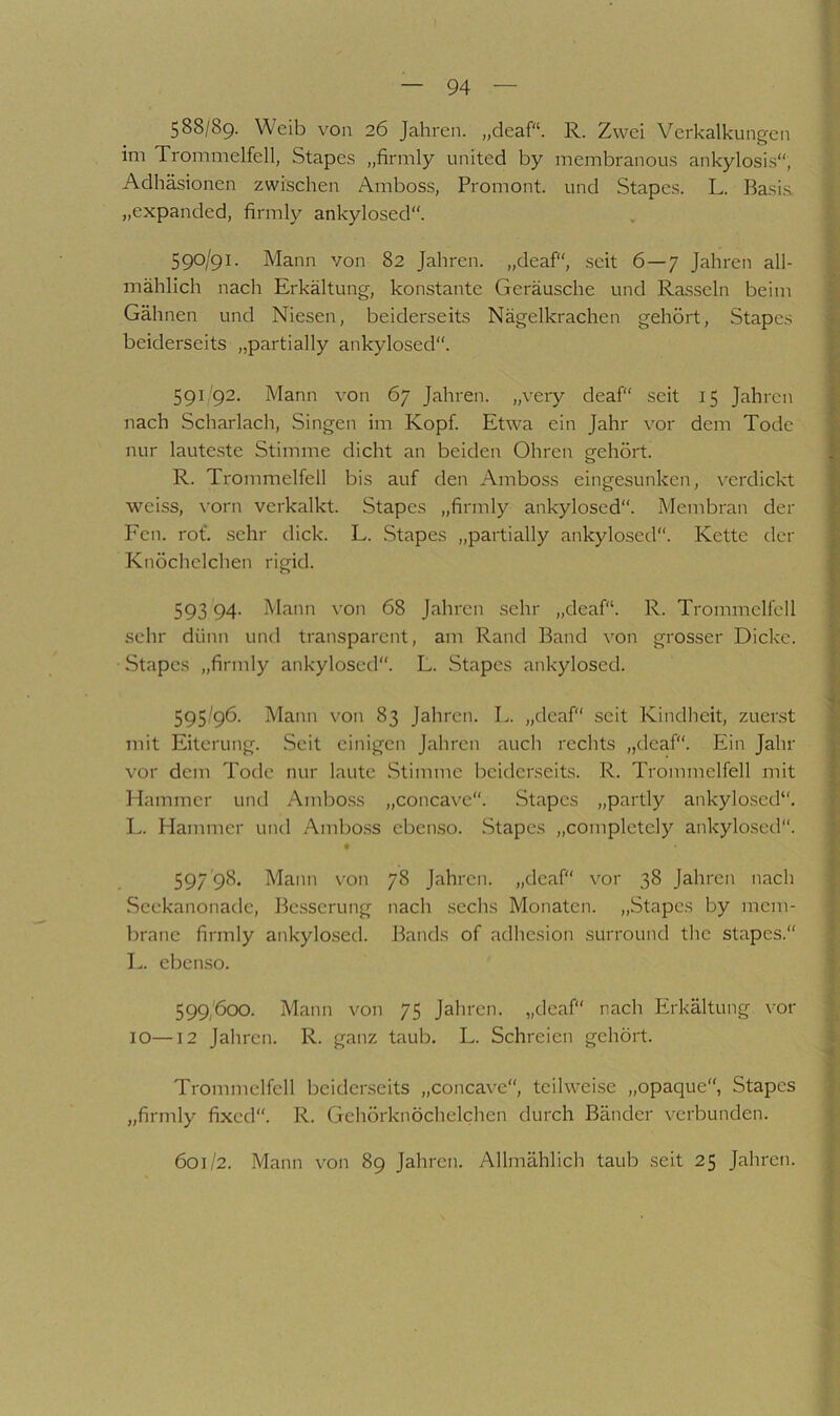 588/89. Weib von 26 Jahren, „deaf“. R. Zwei Verkalkungen im Trommelfell, Stapes „firmly united by membranous ankylosis“, Adhäsionen zwischen Amboss, Promont, und Stapes. L. Basia „expanded, firmly ankylosed“. 590/91. Mann von 82 Jahren, „deaf“, seit 6—7 Jahren all- mählich nach Erkältung, konstante Geräusche und Rasseln beim Gähnen und Niesen, beiderseits Nägelkrachen gehört, Stapes beiderseits „partially ankylosed. 591/92. Mann von 67 Jahren, „very deaf“ seit 15 Jahren nach Scharlach, Singen im Kopf. Etwa ein Jahr vor dem Tode nur laute.ste Stimme dicht an beiden Ohren gehört. R. Trommelfell bis auf den Amboss eingesunken, verdickt weiss, vorn verkalkt. Stapes „firmly ankylosed“. Membran der Fcn. rof. sehr dick. L. Stapes „partially ankylosed“. Kette der Knöchelchen rigid. 593 94. Mann ^•on 68 Jahren .sehr „deaf“. R. Trommelfell sehr dünn und transparent, am Rand Band von grosser Dicke. Stapes „firmly ankylosed“. L. Stapes ankylosed. 595/96. Mann von 83 Jahren. L. „deaf“ seit Kindheit, zuer.st mit Eiterung. .Seit einigen Jahren auch rechts „deaf“. Ein Jahr vor dem Tode nur laute Stimme beiderseits. R. Trommelfell mit Hammer und Amboss „concave“. Stapes „partly ankylosed“, L. Hammer und Ambo.ss eben.so. Stapes „completely ankylosed“. 597 98. Mann von 78 Jahren, „deaf“ vor 38 Jahren nach Scekanonade, Besserung nach .sechs Monaten. „Stapes by mem- brane firmly ankylo.sed. Bands of adhesion .surround the stapes.“ L. ebenso. 599/600. Mann von 75 Jahren, „deaf“ nach Erkältung vor 10—12 Jahren. R. ganz taub. L. Schreien gehört. Trommelfell beiderseits „concave, teilweise „opaque“, Stapes „firmly fixed“. R. Gehörknöchelchen durch Bänder verbunden. 601/2. Mann von 89 Jahren. Allmählich taub seit 25 Jahren.