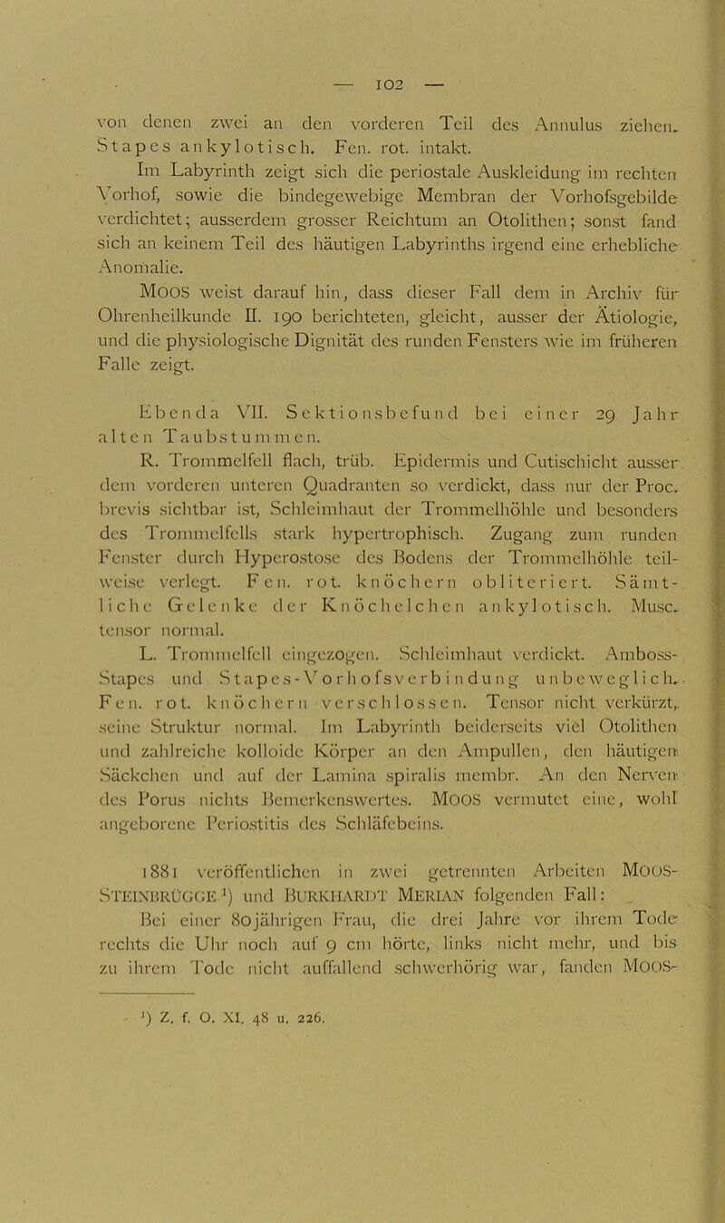 ^ 1 V ' von denen zwei an den vorderen Teil des Annulus ziehen. Stapes ankylotisch. Fen. rot. intakt. Ini Labyrinth zeigt sich die periostale Auskleidung im rechten Vorhof, sowie die bindegewebige Membran der Vorhofsgebilde verdichtet; ausserdem grosser Reichtum an Otolithen; sonst fand sich an keinem Teil des häutigen Labyrinths irgend eine erhebliche Anoihalie. Moos weist darauf hin, dass dieser Fall dem in Archiv für Ohrenheilkunde II. 190 berichteten, gleicht, ausser der Ätiologie, und die physiologische Dignität des runden Fensters wie im früheren Falle zeigt. Ebenda Vdl. S e k t i o n s b e f u n d bei einer 29 J a h r alten Taubstummen. R. Trommelfell flach, trüb. Epidermis und Cutischicld ausser dem vorderen unteren Quadranten so ^’erdickt, dass nur der Proc. brevis sichtbar ist, Schleimhaut der Trommelhöhle und besonders des Trommelfells .stark hypertrophisch. Zugang zum runden Fenster durcli Hypcro.stose des Bodens der Trommelhöhle teil- weise verlegt. Fen. rot. knöchern o b 1 i t c r i c r t. Sämt- liche Gelenke der Knöcli eichen ankylotisch. Mu.se.. tensor normal. L. Trommelfell eingezogen. Schleimhaut verdickt. Amboss- Stapes und S tapes-\'^ o r h o fs ve r b i n d u n g unbeweglich... Fen. rot. knöchern verschlossen. Ten.sor nicht verkürzt,, seine .Struktur normal. Im Labyrinth beiderseits viel Otolithen und zahlreiche kolloide Körper an den Ampullen, den häutigen .Säckchen und auf der Lamina .spiralis membr. An den Nerven des Porus nichts Bemerken.swertes. MooS vermutet eine, wohl angeborene Perio.stitis des .Schläfebein.s. j88i veröffentlichen in zwei getrennten Arbeiten MOüS- SteinbrÜG(;E und BurKHARDT MeriAN folgenden Fall: Bei einer 80jährigen h'rau, die drei Jahre vor ihrem Tode rechts die Uhr noch auf 9 cm hörte, links nicht mehr, und bis zu ihrem Tode nicht auffallend .schwerhörig war, fanden MooS- 9 z. f. o. XI. 48 u. 226.