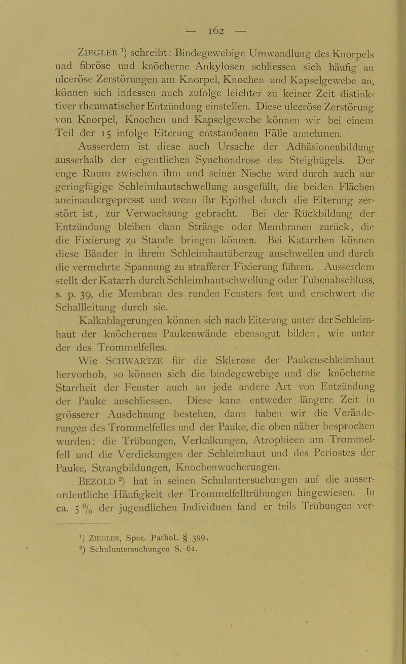 IÖ2 ZiEGLEK ’) schreibt: Bindegewebige Umwandlung des Knorpels und fibröse und knöcherne Ankylosen schliessen sich häufig an ulceröse Zerstörungen am Knorpel, Knochen und Kapselgewebe an, können sich indessen auch zufolge leichter zu keiner Zeit distink- tiver rheumatischer Entzündung einstellen. Diese ulceröse Zerstörung von Knorpel, Knochen und Kapselgewebe können wir bei einem Teil der 15 infolge Eiterung entstandenen Fälle annehmen. Ausserdem ist diese auch Ursache der AdhäsionenbildunGT o ausserhalb der eigentlichen Synchondrose des Steigbügels. Der enge Raum zwischen ihm und seiner Nische wird durch auch nur geringfügige Schleimhautschwellung ausgefüllt, die beiden Flächen aneinandergepresst und wenn ihr Epithel durch die Eiterung zer- .stört ist, zur Verwachsung gebracht. Bei der Rückbildung der Entzündung bleiben dann Stränge oder Membranen zurück, die die Fixierung zu .Stande bringen können. Bei Katarrhen können die.se Bänder in ihrem .Schleimhautüberzug anschwellen und durch die vermehrte Spannung zu strafferer Fixierung führen. Ausserdem .stellt der Katarrh durch .Schleimhautschwellung oder Tubenabschluss, s. p. 39, die Membran des runden Fensters fest und erschwert die Schallleitung durch sie. Kalkablagerungen können sich nach Eiterung unter der Schleim- haut der knöchernen Paukenwände ebensogut bilden, wie unter der des Trommelfelles. Wie SCIIWARTZE für die Sklerose der Paukenschleimhaut hervorhob, .so können sich die bindegewebige und die knöcherne Starrheit der PTnster auch an jede andere Art von Entzündung der Pauke anschlies.sen. Diese kann entweder längere Zeit in grösserer Ausdehnung be.stehen, dann haben wir die Verände- rungen des Trommelfelles und der Pauke, die oben näher besprochen wurden: die Trübungen, Verkalkungen, Atrophieen am Trommel- fell und die Verdickungen der Schleimhaut und des Periostes der Pauke, Strangbildungen, Knochenwucherungen. Bezold ‘■^) hat in seinen Schuluntersuchungen auf die ausser- ordentliche Häufigkeit der Trommelfelltrübungen hingewiesen. In ca. 5 der jugendlichen Individuen fand er teils Trübungen ver- >) Ziegler, Spec. Pathol. § 399. -) Schuluntersuchungen S. 61.