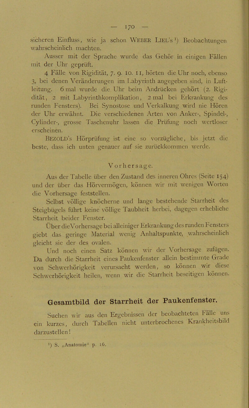 sicheren Einfluss, wie ja schon WEBER Liel’s Beobachtungen wahrscheinlich machten. Ausser mit der Sprache wurde das Gehör in einigen Fällen mit der Uhr geprüft. 4 Fälle von Rigidität, 7. 9. 10. 11, hörten die Uhr noch, ebenso 3, bei denen Veränderungen im Labyrinth angegeben sind, in Luft- leitung. 6 mal wurde die Uhr beim Andrücken gehört (2. Rigi- dität, 2 mit Labyrinthkomplikation, 2 mal bei Erkrankung des runden Fensters). Bei Synostose und \’’erkalkung wird nie Hören der Uhr erwähnt. Die verschiedenen Arten von Anker-, Spindel-, Cylinder-, grosse Taschenuhr lassen die Prüfung noch wertloser erscheinen. BezolD’s Hörprüfung ist eine so vorzügliche, bis jetzt die beste, dass ich unten genauer auf sie zurückkommen werde. Vorhersage. Aus der Tabelle über den Zustand des inneren Ohres (Seite 154) und der über das Hörvermögen, können wir mit wenigen Worten die Vorhersage feststellen. Selbst völlige knöcherne und lange bestehende Starrheit des Steigbügels führt keine völlige Taubheit herbei, dagegen erhebliche Starrheit beider h'enster. Über dieVorhersage bei alleiniger Erkrankung des runden h ensters giebt das geringe Material wenig Anhaltspunkte, wahrscheinlich gleicht sie der des ovalen. Und nocli einen Satz können wir der V'^orhersage zufügen. Da durch die Starrheit eines Paukenfenster allein bestimmte Grade \on Schwerhörigkeit verursacht werden, so können wir diese Schwerhörigkeit heilen, wenn wir die Starrheit beseitigen können. G©sanitbild der Starrheit der Paukenfenster. Suchen wir aus den Ergebnissen der beobachteten Fälle uns ein kurzes, durch Tabellen nicht unterbrochenes Krankheitsbild darzustellen!