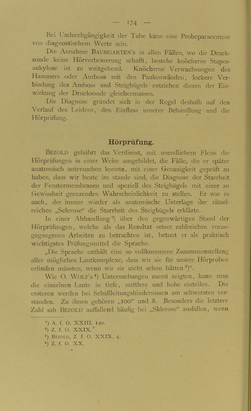 Bei Unclurcligängigkeit der Tube kann eine Probeparacente.se von diagnostischem Werte sein. Die Annalime Baumgarten’s in allen Fällen, wo die Druck- sonde keine Hörverbesserung schafft, bestehe knöcherne Stapes- ankylose ist zu weitgehend. Knöcherne Verwachsungen des Hammers oder Amboss mit den Paukenwänden, lockere Ver- bindung des Amboss und Steigbügels entziehen diesen der Ein- wirkung der Drucksonde gleichermassen. Die Diagnose gründet sich in der Regel deshalb auf den Verlauf des Leidens, den Einfluss unserer Behandlung und die Hörprüfung. Hörprüfung. Bkzoi.I) gebührt das Verdienst, mit unendlichem Flciss die Hörprüfungen in einer Weise au.sgcbildet, die Fälle, die er spätei' anatomisch untersuchen konnte, mit einer Genauigkeit geprüft zu haben, da.ss wir heute im stände sind, die Diagnose der Starrheit der h'en.stermeml)ranen und .speziell des Steigbügels mit einer an (rcwi.sshcit grenzenden Wahrscheinlichkeit zu stellen. Er war es auch, der immer wieder als anatomische Unterlage cler rätsel- reichen „.Sclcrose die Starrheit tles Steigbügels erklärte. In einer Abhandlung-) über den gegenwärtigen Stand der 1 lörprüfungen, welche als das Resultat seiner zahlreichen voran- gegangenen Arbeiten zu betrachten ist, betont er als praktisch wichtigstes Prüfungsmittcl die Sprache. „Die Sprache enthält eine .so vollkommene Zu.sammcn.stellung .aller möglichen Lautkomplcxe, da.ss wir sie für un.scre Hörproben erfinden mü.s.sten, wenn wir sic nicht .schon hätten Wie (F Wou-'s ■') Untersuchungen zucr.st zeigten, kann man die einzelnen Laute in tiefe, mittlere und hohe einteilen. Die er.stercn werden bei .Schalllcitung.shindcrni.sscn am .schwersten ver- .standen. Zu ihnen gehören „lOO“ und 8. Bc.sondcrs die letztere Zahl .sah Bezold auffallend häufig bei „Sklerose“ aasfallen, wenn 1) A. f. O. XXIII. 140. 2) Z. f. O. XXIX. 3) BEZoi.n, Z. f. O. XXIX. 4. ■‘) Z. f. O. XX.