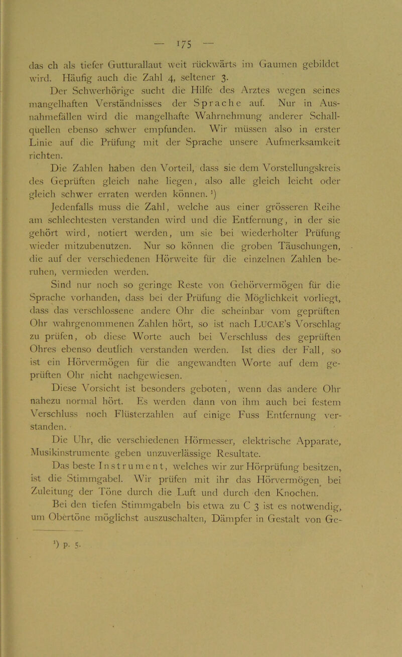 das ch als tiefer Gutturallaut weit rückwärts ini Gaumen gebildet wird. Häufig auch die Zahl 4, seltener 3. Der Schwerhörige sucht die Hilfe des Arztes wegen seines mangelhaften Verständni.sses der Sprache auf. Nur in Aus- nahmefällen wird die mangelhafte Wahrnehmung anderer Schall- quellen ebenso .schwer empfunden. Wir müssen also in erster Linie auf die Prüfung mit der Sprache unsere Aufmerksamkeit richten. Die Zahlen haben den Vorteil, tia,ss sie dem Vorstellung.skreis des Geprüften gleich nahe liegen, also alle gleich leicht oder gleich schwer erraten werden können. ’) Jedenfalls muss die Zahl, welche aus einer grösseren Reihe am schlechte.sten verstanden wird und die Entfernung, in der sie gehört wird, notiert werden, um sie bei wiederholter Prüfung wieder mitzubenutzen. Nur so können die groben Täuschungen, die auf der verschiedenen Hörweite für die einzelnen Zahlen be- ruhen, vermieden werden. Sind nur noch .so geringe Reste von Gehörvermögen für die Sprache vorhanden, dass bei der Prüfung die Möglichkeit vorliegt, dass das verschlossene andere Ohr die scheinbar vom geprüften Ohr wahrgenommenen Zahlen hört, so ist nach LucAE’s Vorschlag zu prüfen, ob diese Worte auch bei Verschluss des geprüften Ohres eben.so deutlich verstanden werden. Ist dies der Fall, so i.st ein Hörvermögen für die angewandten Worte auf dem ge- prüften Ohr nicht nachgewiesen. Diese Vorsicht ist besonders geboten, wenn das andere Ohr nahezu normal hört. Es werden dann von ihm auch bei festem Verschluss noch Flüsterzahlen auf einige Fuss Entfernung ver- standen. Die Uhr, die verschiedenen Hörmesser, elektrische Apparate, Musikin.strumente geben unzuverlässige Resultate. Das beste Instrument, welches wir zur Hörprüfung besitzen, i.st die Stimmgabel. Wir prüfen mit ihr das Hörvermögen bei Zuleitung der Töne durch die Luft und durch den Knochen. Bei den tiefen Stimmgabeln bis etwa zu C 3 ist es notwendig, um Obertöne möglichst auszuschalten, Dämpfer in Ge.stalt von Gc- ’) P. 5-