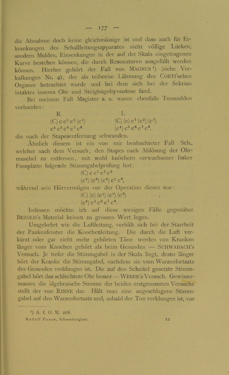 die Abiialimc docli keine gleichniässige ist und dass auch für Er- krankungen des Schalllcitungsap parates nicht völlige Lücken, sondern Mulden, Einsenkungen in der auf der Skala eingetragenen Kurve bestehen können, die durch Resonatoren ausgefüllt werden können. Hierher gehört der Fall von MagNUS’) (siehe Ver- kalkungen Nr. 4), der als teilweise Lähmung des CORTl’schen OriTanes betrachtet wurde und bei dem sich bei der Sektion intaktes inneres Ohr und Steigbügelsynostose fand. Bei meinem Fall Magister s. u. waren ebenfalls Tonmulden vorhanden: R L (C) c c’c’Mc«) (C)(c)cMc^)(c=^) c^c^c^c^c* (c‘‘) c^ c* c’c®, die nach der Stapesentfernung schwanden. Ähnlich diesem ist ein von mir beobachteter Fall Sch., welcher nach dem Versuch, den Stapes nach Ablösung der Ohr- muschel zu entfernen, mit wohl knöchern \'erwachsener linker Fussplatte folgende Stimmgabelprüfung bot: (C) c c^ c- c® (c^) (c®) (c®) c’’ c®, während sein Hörvermögen vor der Operation dieses war: (C)(c)(c‘)(c-=)(c®) (c'*) c*’’c® c’c®. Indessen möchte ich auf diese wenigen Fälle gegenüber Bezold’s Material keinen zu grossen Wert legen. Umgekehrt wie die Luftleitung, verhält sich bei der Starrheit der Paukenfenster die Knochenleitung. Die durch die Luft ver- kürzt oder gar nicht mehr gehörten Töne werden von Kranken länger vom Knochen gehört als beim Gesunden — Schwabach’s Versuch. Je tiefer die Stimmgabel in der Skala liegt, desto länger hört der Kranke die Stimmgabel, nachdem sie vom Warzenfortsatz des Gesunden verklungen ist. Die auf den Scheitel gesetzte Stimm- gabel hört das schlechtere Ohr besser —Weber’s Versuch. Gewisser- massen die algebraische Summe der beiden erstgenannten Versuche stellt der von Rinne dar. Hält man eine angeschlagene Stimm- gabel auf den Warzenfortsatz und, sobald der Ton verklungen ist, vor ') A. f. O. II. 268. Rudolf Panse, Schwerhörigkeit. 12