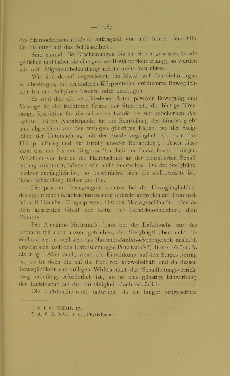 des Steniocleidomastoideus anfan^end vor und hinter dem Ohr bis hinunter auf das Schlüsselbein. Sind einmal die Erscheinungen bis zu einem gewissen Grade gediehen und haben sie eine gewisse Beständigkeit erlangt, so werden wir mit Allgemeinbehandlung nichts mehr ausrichten. Wir sind darauf angewiesen, die Mittel auf das Gehörorgan zu übertragen, die an anderen Körperstellen erschwerte Beweglich- keit bis zur Ankylose bessern oder beseitigen. Es sind dies die verschiedenen Arten passiver Bewegung und Massage für die leichteren Grade der Starrheit, die blutige Tren- nung, Resektion für die schweren Grade bis zur knöchernen An- kylose. Einen Anhaltspunkt für die Beurteilung des Grades giebt uns, abgesehen von den wenigen güiustigen Fällen, wo der Steig- bügel der Untersuchung mit der Sonde zugänglich ist, nur die Hörprüfung und der Erfolg unserer Behandlung. Auch die.se kann uns nur bis zur Diagno.se Starrheit der Paukenfenster bringen. Welchem von beiden die Hauptschuld an der behinderten Schall- leitung zukommt, können wir nicht beurteilen. Da der Steigbügel leichter zugänglich ist, so beschränkte sich die zielbewusste ört- liche Behandlung bisher auf ihn. Die pa.ssiven Bewegungen konnten bei der Unzugänglichkeit des eigentlichen Krankheitssitzes nur indirekt angreifen am Trommel- fell mitDouche, Traguspre.sse, Haug’s Massageschlauch, oder an dem äussersten (ilied der Kette der Gehörknöchelchen, dem Hammer. Die Annahme HommEL’s, [dass bei der Luftdouche nur das Trommelfell nach aussen getrieben, der Steigbügel aber nicht be- einflusst werde, weil sich das Hammer-Amboss-Sperrgelenk au.shebt, erweist sich nach den Untensuchungen PoUTZER’s ^), Bezold’s ■) u. A. als irrig. Aber auch, wenn die Einwirkung auf den Stapes gering ist, so i.st doch die auf die Een. rot. unzweifelhaft und da dessen Beweglichkeit zur völligen Wirksamkeit der Schallleitungsverrich- tung unbedingt erforderlich ist, so ist eine günstige Einwirkung der Luftdouche auf die Hörfähigkeit doch erklärlich. Die Luftdouche muss natürlich, da ein länger fortgc.sctztes b A. f. O. XXIII. 17. '•’) A. f. O. XVI. s. u. „Physiologie“.