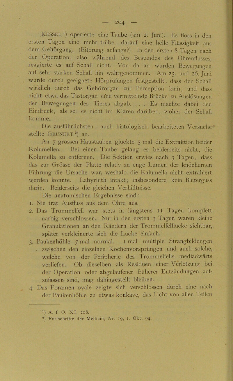 Kessel operierte eine Taube (am 2. Juni). Es floss in den ersten Tagen eine mehr trübe, darauf eine lielle Flüssigkeit aus dem Gehörgang. (Eiterung anfangs?) In den ersten 8 Tagen nach der Operation, also während des Bestandes des (?)hrenflusses, reagierte es auf Schall nicht. \’’on da an wurden Bewegungen auf sehr starken Schall hin wahrgenommen. Am 25. und 26. Juni wurde durch geeignete Hörprüfungen fcstgestcllt, dass der Schall wirklich durch das Gehörorgan zur Perception kam, und dass nicht etwa das Tastorgan eme vermittelnde Brücke zu Aaslösungen der Bewegungen des Tieres abgab. ... Es machte dabei den P-indruck, als sei es nicht im Klaren darüber, woher der Schall komme. Die ausführlichsten, auch histologisch bearbeiteten Versuche' stellte GrL'NERT-} an. -An 7 gro.s.sen Haustauben glückte 5 mal die Extraktion beider Kolumellen. Bei einer Taube gelang es beiderseits nicht, die Kolumella zu entfernen. Die Sektion erwies nach 3 Tagen, da.ss das zur Grösse der Platte relativ zu enge Lumen der knöchernen I'ührung die Ursache war, weshalb 'die Kalumella nicht extrahiert werden konnte. Labyrinth intakt; insbesondere kein Blutergu.ss darin. Beiderseits die gleichen Wrhältni.sse. Die anatomischen Pirgebnisse sind: 1. Nie trat .Ausflu.ss aus dem (?)hre aus. 2. Das Trommelfell war stets in längstens ii Tagen komplett narbig verschlo.ssen. Nur in den ensten 3 Tagen waren kleine Granulationen an den Rändern der Trommelfelllückc sichtbar, später verkleinerte sich die Lücke einfach. 3. Paukenhöhle 7 mal normal. i mal multiple Strangbildungen . zwischen den einzelnen Kochenvorsprüngen und auch solche, welche \-on der Peripherie des l'rommelfells mediaiiwärts verliefen. Ob dieselben als Residuen einer Verletzung bei der Operation oder abgelaufener früherer Entzündungen auf- zufassen sind, mag dahingestellt bleiben. 4. Das h'oramen ovale zeigte sich verschlo.ssen durch eine nach der Paukenhöhle zu etwas konkax'e, das Licht von allen 1 eilen 1) f. O. XI. 208. -) Fortschritte der Medicin, Nr. 19, i. Okt. 94.