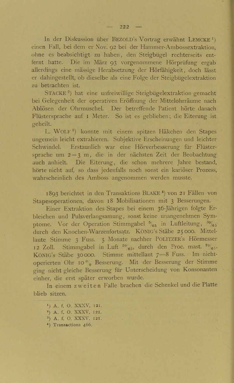 In der Diskussion über Bezold’s Vortrag erwähnt Lemcke^) einen Fall, bei dem er Xov. 92 bei der Hammer-Ambossextraktion, ohne es beabsichtigt zu haben, den Steigbügel rechterseits ent- fernt hatte. Die im März 93 vorgenommene Hörprüfung ergab allerdings eine mässige Herabsetzung der Hörfähigkeit, doch läs.st er dahingestellt, ob dieselbe als eine Folge der Steigbügelextraktion zu betrachten ist. Stacke -) hat eine unfreiwillige Steigbügelextraktion gemacht bei Gelegenheit der operativen Eröffnung der Mittelohrräume nach .Ablösen der Ohrmuschel. Der betreffende Patient hörte danach P'lüstersprache auf i Meter. So ist es geblieben; die Eiterung ist geheilt. L. Wolf •’) konnte mit einem spitzen Häkchen den Stapes ungemein leicht extrahieren. Subjektive Erscheinungen und leichter Schwindel. Erstaunlich war eine Hörverbesserung für Flüster- sprache um 2 — 3 m, die in der nächsten Zeit der Beobachtung auch anhielt. Die Eiterung, die schon mehrere Jahre bestand, hörte nicht auf, so dass jedenfalls noch sonst ein kariöser Prozess, wahrscheinlich des .Ambo.ss angenommen werden musste. 1893 Ijerichtet in den Transaktions Bl.\KE ■*) von 21 Fällen von Stape.soperationen, davon 18 Mobilisationen mit 3 Besserungen. Piiner Extraktion des Stapes bei einem 36-Jährigen folgte Er- bleichen und Pulsverlangsamung, .sonst keine unangenehmen Sym- ptome. \Mr der Operation Stimmgabel in Luftleitung, durch den Knochen-Warzenfortsatz. KüNIG’s Stäbe 25 000. Mittel- laute Stimme 3 P'u.ss. 5 Monate nachher POLlTZERs Hörmesser 12 Zoll. .Stimmgabel in Luft -'gs, durch den Proc. mast. Königs .Stäbe 30000. .Stimme mittellaut 7—8 Puss. Im nicht- operierten Ohr io'g Besserung. Mit der Besserung der Stimme ging nicht gleiche Besserung für Unterscheidung von Konsonanten einher, die erst später erworben wurde. In einem zweiten P'alle brachen die Schenkel und die Platte blieb sitzen. 9 A. f. O. XXXV. 121. •9 A. f. O. XXXV. 121. ••*) A. f. O. XXXV. 121. Transactions 466.