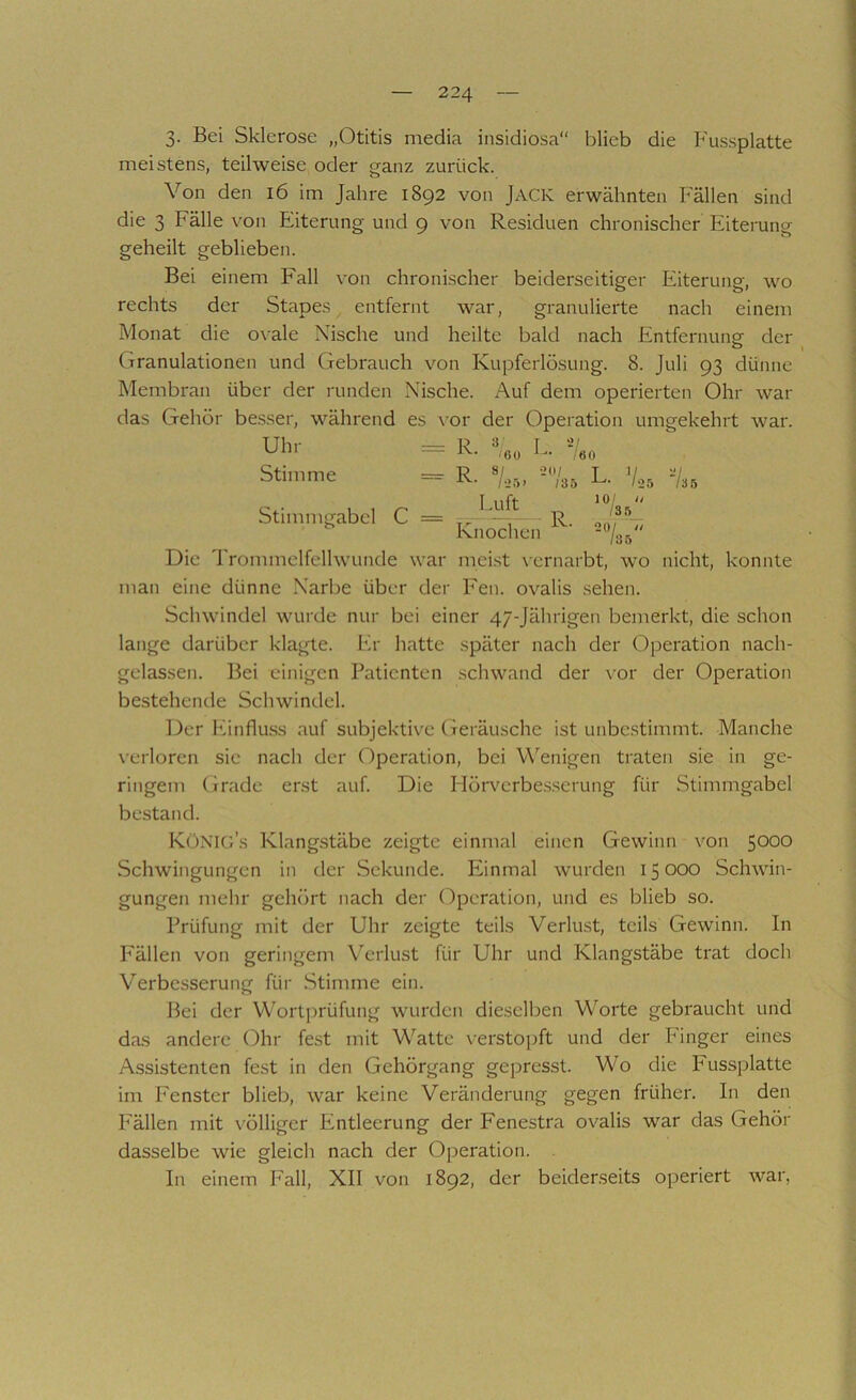 3- Bei Sklerose „Otitis media insidiosa“ blieb die Fussplatte meistens, teilweise oder ganz zurück. Von den i6 im Jahre 1892 von Jack erwähnten Fällen sind die 3 Fälle von Eiterung- und 9 von Residuen chronischer Eiterung geheilt geblieben. Bei einem Fall von chronischer beiderseitiger Eiterung, wo rechts der Stapes entfernt war, granulierte nach einem Monat die ox'ale Nische und heilte bald nach Entfernunsr der Granulationen und Gebrauch von Kupferlösung. 8. Juli 93 dünne Membran über der runden Nische. Auf dem operierten Ohr war das Gehör besser, während es vor der Operation umgekehrt war. Uhl- — R ^ I — ,00 2i r 60 Stimme “ R- ■ !0/ 135 L. V, Stimmtrabcl c = R 10/ // /3 5 Knochen XV» 20/ II /35 Die Trommelfellwunde war meist \ernarbt, wo nicht, konnte man eine dünne Narbe über der Fen. ovalis .sehen. Schwindel wurde nur bei einer 47-Jährigen bemerkt, die schon lange darüber klagte. Er hatte später nach der Operation nach- gelassen. Bei einigen Patienten schwand der vor der Operation bestehende Schwindel. Der Einflu.ss auf subjektive (ieräusche ist unbc.stimmt. Manche \ erloren sic nach der Operation, bei W'^enigen traten sie in ge- ringem Grade erst auf. Die Flörvcrbes.serung für Stimmgabel bestand. KüNIG’s Klangstäbe zeigte einmal einen Gewinn von 5000 Schwingungen in der Sekunde. Einmal wurden 15 000 Schwin- gungen mehr gehört nach der (ilpcration, und es blieb so. Prüfung mit der Uhr zeigte teils Verlust, teils Gewinn. In P'ällen von geringem Verlust für Uhr und Klangstäbe trat doch Verbesserung für .Stimme ein. Bei der Wortprüfung wurden dieselben Worte gebraucht und das andere (i)hr fest mit Watte verstO])ft und der Finger eines Assistenten fest in den Gehörgang gepresst. Wo die Fussplatte im Fenster blieb, war keine Veränderung gegen früher. In den Fällen mit x ölligcr Entleerung der Fenestra ovalis war das Gehör dasselbe wie gleich nach der Operation. In einem Fall, XII von 1892, der beiderseits operiert war,