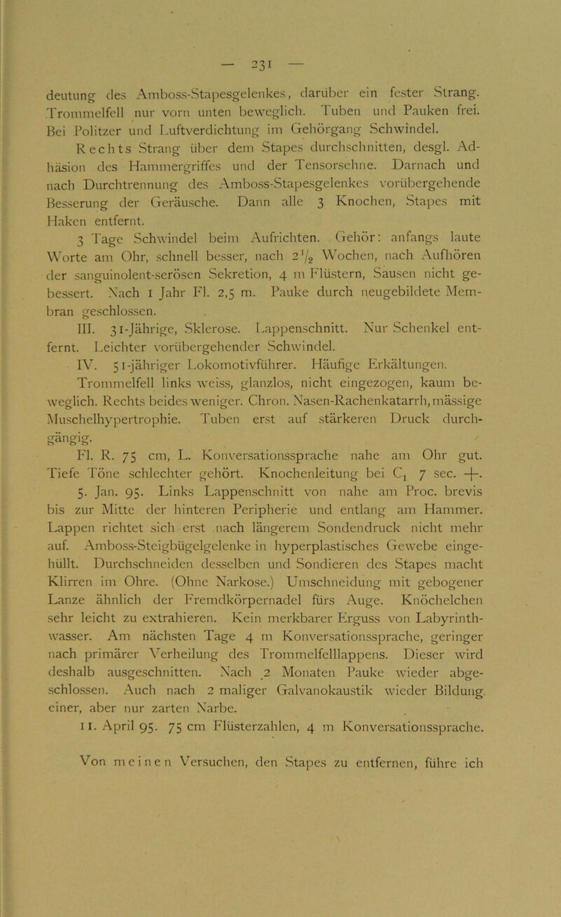 deutung des Amboss-Stapesgelenkes, darüber ein fester Strang. Trommelfell nur vorn unten beweglich. Tuben und Pauken frei. Bei Politzer und Luftverdichtung im Gehörgang Schwindel. Rechts Strang über dem Stapes durchschnitten, desgl. Ad- häsion des Hammergriffes und der Tensonschne. Darnach und nach Durchtrennung des Ambo.ss-Stapesgelenkes vorübergehende Besserung der Geräu.sche. Dann alle 3 Knochen, Stapes mit Haken entfernt. 3 Tage Schwindel beim Aufrichten. Gehör; anfangs laute Worte am Ohr, schnell besser, nach 2'/2 Wochen, nach Aufhören der sanguinolent-serösen Sekretion, 4 m P'lüstern, Sausen nicht ge- bessert. Nach I Jahr Fl. 2,5 m. Pauke durch neugebildete Mem- bran geschlo.ssen. III. 31-Jährige, Sklerose. Lappenschnitt. Nur Schenkel ent- fernt. Leichter vorübergehender Schwindel. IV. 51-jähriger Lokomotivführer. Häufige Erkältungen. Trommelfell links wei.s,s, glanzlos, nicht eingezogen, kaum be- weglich. Rechts beides weniger. Chron. Nasen-Rachenkatarrh,mässige Muschelhypertrophie. Tuben erst auf stärkeren Druck durch- gängig. Fl. R. 75 cm, L. Konversationssprache nahe am Ohr gut. Tiefe Töne .schlechter gehört. Knochenleitung bei Cj 7 sec. 5. Jan. 95. Links Lappenschnitt von nahe am Proc. brevis bis zur Mitte der hinteren Peripherie und entlang am Hammer. Lappen richtet sich erst nach längerem Sondendruck nicht mehr auf. Amboss-Steigbügelgelenke in hyperplasti.sches Gewebe einge- hüllt. Durchschneiden de.sselben und Sondieren des Stapes macht Klirren im Ohre. (Ohne Narkose.) Umschneidung mit gebogener Lanze ähnlich der Fremdkörpernadel fürs Auge. Knöchelchen sehr leicht zu extrahieren. Kein merkbarer Erguss von Labyrinth- wasser. Am nächsten Tage 4 m Konversationssprache, geringer nach primärer Verheilung des Trommelfclllappens. Dieser wird deshalb ausgeschnitten. Nach 2 Monaten Pauke wieder abge- .schlossen. .^uch nach 2 maliger Galvanokaustik wieder Bildung, einer, aber nur zarten Narbe. II. April 95. 75 cm Flüsterzahlen, 4 m Konversationssprache. Von meinen Versuchen, den Stapes zu entfernen, führe ich