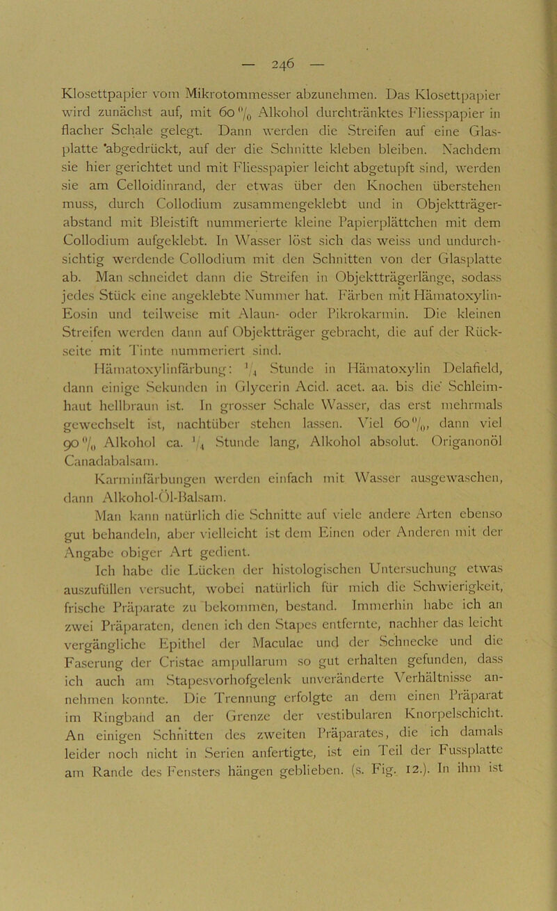 Klosettpapier vom Mikrotommesser abzunehmen. Das Klosettpapier wird zunäch-st auf, mit 60 *’/o Alkohol durchtränktes Fliesspapier in flacher Schale gelegt. Dann werden die Streifen auf eine Glas- platte 'abgedrückt, auf der die Schnitte kleben bleiben. Nachdem sie hier gerichtet und mit Fliesspapier leicht abgetupft sind, werden sie am Celloidinrand, der etwas über den Knochen überstehen muss, durch Collodium zusammengeklebt und in Objektträger- abstand mit Bleistift nummerierte kleine Papierplättchen mit dem Collodium aufgeklebt. In Wasser löst sich das weiss und undurch- sichtig werdende Collodium mit den Schnitten von der Glasplatte ab. Man schneidet dann die Streifen in Objektträgerlänge, sodass jedes Stück eine angeklebte Nummer hat. Färben mit Hämatoxylin- Eosin und teilweise mit Alaun- oder Pikrokarmin. Die kleinen Streifen werden dann auf Objektträger gebracht, die auf der Rück- seite mit 'Pinte nummeriert sind. llämatoxylinfärbung: ' 4 Stunde in Hämatoxylin Delafield, dann einige Sekunden in Gl3^cerin Acid. acet. aa. bis die Schleim- haut hellbraun i.st. ln gro.sser .Schale Wasser, das erst mehrmals gewechselt ist, nachtüber .stehen lassen. Viel 60‘V,,, dann viel 90**/,, Alkohol ca. '/i Stunde lang, Alkohol absolut. (')riganonöl Canadabal.sam. Karminfärbungen werden einfach mit Wa.sser aasgewaschen, dann Alkohol-Öl-Balsam. Man kann natürlich die Schnitte auf viele andere Arten ebenso gut behandeln, aljcr vielleicht ist dem Phnen oder Anderen mit der Angabe obiger Art gedient. Ich habe die Lücken der histologi.schen Untersuchung etwas au.szufüllen versucht, wobei natürlich für mich die Schwierigkeit, frische Präparate zu bekommen, bestand. Immerhin habe ich an zwei Präjjaraten, denen ich den Stapes entfernte, nachher das leicht vergängliche Epithel der Maculae und der Schnecke und die Faserung der Cristae am]iullarum so gut erhalten gefunden, dass ich auch am Stape.svorhofgelenk unveränderte Verhältnisse an- nehmen konnte. Die Prennung erfolgte an dem einen Piäpaiat im Ringband an der Grenze der \'estibularen Knorpelschicht. An einigen Schnitten des zweiten Präparates, die ich damals leider noch nicht in Serien anfertigte, i.st ein Teil der Fussplattc am Rande des Fensters hängen geblieben, {s. Fig. 12.). In ihm ist