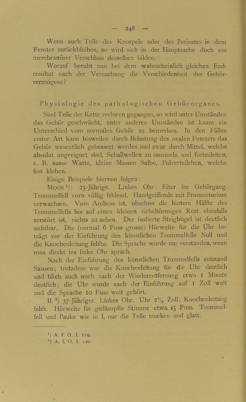 Wenn auch Teile des Knorpels oder des Periostes in dem Fenster Zurückbleiben, so wird sich in der Hauptsache doch ein membranöser Verschluss desselben bilden. Worauf beruht nun bei dem wahrscheinlich gleichen End- resultat nach der Vernarbung die X^erschiedenheit des Gehör- vermögens ? Physiologie des pathologischen Gehörorganes. Sind Teile der Kette verloren gegangen, so wird unter Umständen das Gehör geschwächt, unter anderen Umständen ist kaum ein Unterschied vom normalen Gehör zu bemerken. In den P'ällen erster Art kann bisweilen durch Belastung des ovalen Fensters das Gehör wesentlich gebessert werden und zwar durch Mittel, welche absolut ungeeignet .sind, Schallwellen zu .sammeln und fortzuleiten, z. B. nasse Watte, kleine Massen Salbe, Pulverteilchen, welche fc.st kleben. Einige Beispiele hiervon folgen: Moos'): 25-Jährige. Linkes Ohr: Eiter im Gehörgang. 'Prommelfell vorn völlig fehlend. Handgriffende mit Promontorium verwachsen. Vom Amboss ist, obschon die hintere Hälfte des Trommelfells bis auf einen kleinen sicheltörmigen Rest ebenfalls zerstört ist, nichts zu sehen. Der isolierte Steigbügel ist deutlich sichtbar. Die (normal 6 Fuss grosse) Hörweite für die Uhr be- trägt vor der Einführung des künstlichen Trommelfells Null und die Knochenleitung fehlte. Die Sprache wurde nur verstanden, wenn man direkt ins linke Ohr sprach. Nach der PPmführung des künstlichen Trommelfells entstand Sausen; trotzdem war die Knochenleitung für die Uhr deutlich und blieb auch noch nach der Wiederentfernung etwa i Minute deutlich; die Uhr wurde nach der Einführung auf i Zoll weit und die Sprache lO I^'uss weit gehört. II.-) 37-Jähriger. Linkes Ohr. Uhr 2% Zoll; Knoclienleltung fehlt. Hörweite für gedämpfte Stimme etwa 15 Fuss. Trommel- fell und Pauke wie in I, nur die Peile trocken und glatt. ') A. f. O. I. 119. •-) A. f. O. I. 120