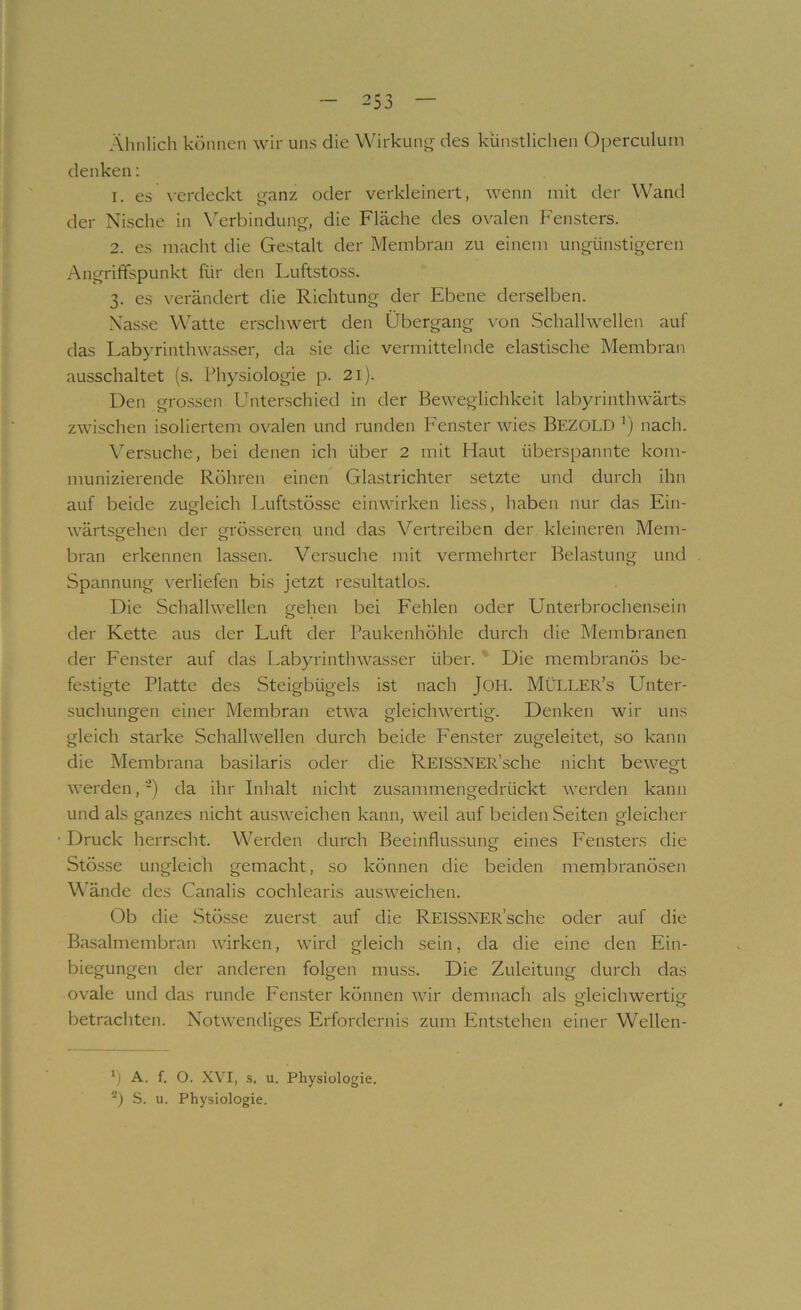 Ähnlich können wir uns die Wirkung des künstlichen Operculum denken: 1. es \-erdeckt ganz oder verkleinert, wenn mit der Wand der Nische in \Arbindung, die Fläche des ovalen h'ensters. 2. es macht die Gestalt der Membran zu einem ungünstigeren Angrififspunkt für den Luftstoss. 3. es verändert die Richtung der Ebene derselben. Nasse Watte erschwert den Übergang \'on Schallwellen auf das Labyrinthwasser, da sie die vermittelnde elastische Membran ausschaltet (s. Physiologie p. 21). Den grossen Unterschied in der Beweglichkeit labyrinthwärts zwischen isoliertem ovalen und runden Fenster wies Bezold ') nach. Versuche, bei denen ich über 2 mit Haut überspannte kom- munizierende Röhren einen Glastrichter setzte und durch ihn auf beide zugleich I>uftstösse einwirken liess, haben nur das Ein- wärtsgfehen der grösseren und das Vertreiben der kleineren Mem- bran erkennen lassen. Versuche mit vermehrter Belastung und Spannung verliefen bis jetzt resultatlos. Die Schallwellen gehen bei Fehlen oder Unterbrochensein der Kette aus der Luft der Paukenhöhle durch die Membranen der Fenster auf das Labyrinthwasser über. ' Die membranös be- festigte Platte des Steigbügels ist nach JOH. MÜLLER’s Unter- suchungen einer Membran etwa gleichwertig. Denken wir uns gleich starke Schallwellen durch beide Fenster zugeleitet, so kann die Membrana basilaris oder die REISSNER’sche nicht bewegt werden, -) da ihr Inhalt nicht zusammengedrückt werden kann und als ganzes nicht ausweichen kann, weil auf beiden Seiten gleicher Druck lierrscht. Werden durch Beeinflussung eines Fensters die Stösse ungleich gemacht, so können die beiden mernbranösen W'ände des Canalis cochlearis ausweichen. Ob die Stösse zuerst auf die REISSNER’sche oder auf die Basalmembran wirken, wird gleich sein, da die eine den Ein- biegungen der anderen folgen muss. Die Zuleitung durch das ovale und das runde Fenster können wir demnach als gleichwertig' betrachten. Notwendiges Erfordernis zum Entstehen einer Wellen- h A. f. O. X\'I, s. u. Physiologie. ■) S. u. Physiologie.