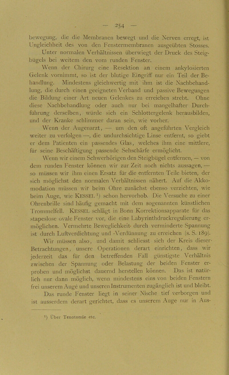 bewegung, die die Membranen bewegt und die Nerven erregt, ist Ungleichheit des von den Fensterniembranen ausgeübten Stosses. Unter normalen Verhältnissen überwiegt der Druck des Steig- bügels bei weitem den vom runden Fenster. Wenn der Chirurg eine Resektion an einem ankylosierten Gelenk vornimmt, so ist der blutige Eingriff nur ein Teil der Be- handlung. Mindestens gleichwertig mit ihm ist die Nachbehand- lung, die durch einen geeigneten Verband und passive Bewegungen die Bildung einer x\rt neuen Gelenkes zu erreichen strebt. Ohne diese Nachbehandlung oder auch nur bei mangelhafter Durch- führung derselben, würde sich ein Schlottergelenk herausbilden, und der Kranke schlimmer daran sein, wie vorher. Wenn der Augenarzt, — um den oft angeführten Vergleich weiter zu verfolgen —, die undurchsichtige Linse entfernt, so giebt er dem Patienten ein pa.ssendes Glas, welches ihm eine mittlere, für seine Beschäftigung passende Sehschärfe ermöglicht. W'cnn wir einem .Schwerhörigen den Steigbügel entfernen, — von dem runden h'enster können wir zur Zeit noch nichts aussagen, — so müssen wir ihm einen Ersatz für die entfernten Teile bieten, der sich möglichst den normalen Verhältni.ssen nähert. Auf die Akko- modation mü.sscn wir beim Ohre zunächst ebenso verzichten, wie beim .A.uge, wie Kks.SEL') schon hervorhob. Die Versuche zu einer Ohrenbrille sind häufig gemacht mit dem sogenannten künstlichen 'rrommelfell. KESSEL .schlägt in Bonn Korrektionsapparate für das .stape.slose ovale P'enster \'or, die eine Labyrinthdruckregulierung er- möglichen. Vermehrte Beweglichkeit- durch verminderte Spannung ist durch Luftverdichtung und -Wrdünnung zu erreichen (s. S. 189). Wir mü.s.sen also, und damit schliesst sich der Kreis dieser' Betrachtungen, un.serc Operationen derart einrichten, dass wir jederzeit das für den betreffenden Fall gün.stig.ste Verhältnis zwischen der Spannung oder Bela.stung der beiden Fenster er- proben und möglichst dauernd hersteilen können. Das ist natür- lich nur dann möglich, wenn minde.stens eins von beiden Fenstern frei unserem Auge und unseren Instrumenten zugänglich ist und bleibt. Das runde Fenster liegt in .seiner Nische tief verborgen und ist ausserdem derart gerichtet, dass es \inserem Auge nur in Aus- ') Über Tenoiomie elc.