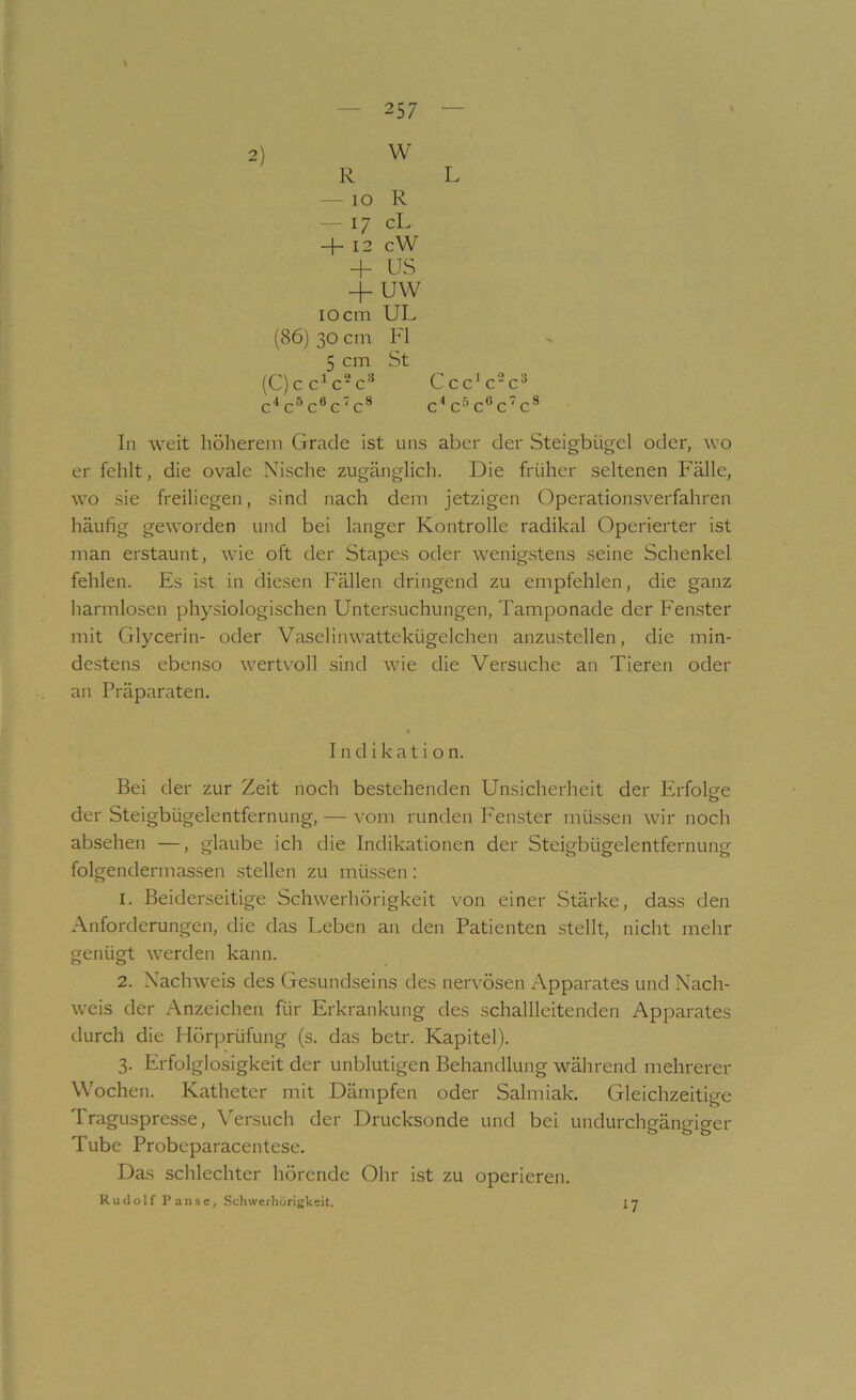 N 257 w R L — 10 R — 17 cL + 12 cW + US -1- uw 10 cm UL (86) 30 cm Fl 5 cm St (C)c c^c-c'* c'^c'’’c®cc® C L, 4 /-»«? C u. ' c u c In weit höherem Grade ist uns aber der Steigbügel oder, wo er fehlt, die ovale Nische zugänglich. Die früher seltenen Fälle, wo sie freiliegen, sind nach dem jetzigen Operationsverfahren häufig geworden und bei langer Kontrolle radikal Operierter ist man erstaunt, wie oft der Stapes oder wenigstens seine Schenkel fehlen. Es ist in diesen Fällen dringend zu empfehlen, die ganz harmlosen physiologischen Untersuchungen, Tamponade der Fenster mit Glycerin- oder Vaselinwattekügelchen anzustellen, die min- destens ebenso wertvoll sind wie die Versuche an Tieren oder an Präparaten, Bei der zur Zeit noch bestehenden Unsicherheit der ErfoUe o der Steigbügelentfernung, — vom runden Fenster müssen wir noch absehen —, glaube ich die Indikationen der Steigbügelentfernung folgendermassen stellen zu müssen: 1. Beiderseitige Schwerhörigkeit von einer Stärke, dass den Anforderungen, die das Leben an den Patienten stellt, nicht mehr genügt werden kann. 2. Nachweis des Gesundseins des nervösen Apparates und Nach- weis der Anzeichen für Erkrankung des schallleitenden Apparates durch die Hörprüfung (s. das betr. Kapitel). 3. Erfolglosigkeit der unblutigen Behandlung während mehrerer Wochen. Katheter mit Dämpfen oder Salmiak, Gleichzeitige Traguspresse, Versuch der Drucksonde und bei undurchgäns-iaer o 00 Tube Probcparacentese, Das schlechter hörende Ohr ist zu operieren, Rudolf Panse, Schwerhörigkeit. Indikation. 17