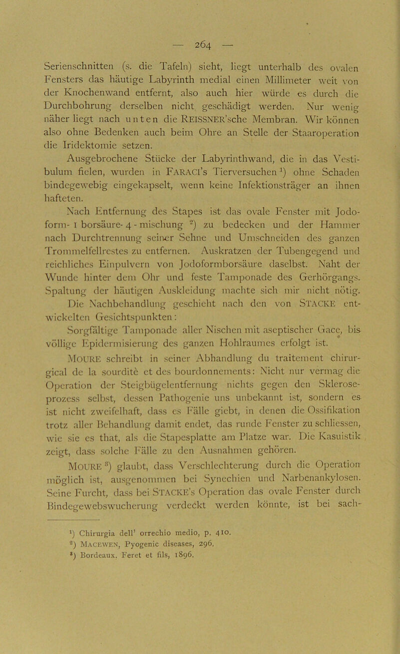 Serienschnitteii (s. die Tafeln) sieht, liegt unterhalb des o\-alcn Fensters das häutige Labyrinth medial einen Millimeter weit \’on der Knochenwand entfernt, also auch hier würde es durch die Durchbohrung derselben nicht, geschädigt werden. Nur wenig näher liegt nach unten die REISSNER’sche Membran. Wir können also ohne Bedenken auch beim Ohre an Stelle der Staaroperation die Iridektomie setzen. Ausgebrochene Stücke der Labyrinth wand, die in das Vesti- bulum fielen, wurden in FaraCI’s Tierversuchen ohne Schaden bindegewebig eingekapselt, wenn keine Infektionsträger an ihnen hafteten. Nach Entfernung des Stapes ist das ovale Fenster mit Jodo- form- I borsäure- 4 - mischung -) zu bedecken und der Hammer nach Durchtrennung seiivcr Sehne und Umschneiden des ganzen Trommelfellrc.stes zu entfernen. Auskratzen der Tubengegend und reichliches Einpulvern von Jodoformborsäure daselbst. Naht der Wunde hinter dem Ohr und feste Tamponade des Gerhörgangs. Spaltung der häutigen Auskleidung machte sich mir nicht nötig. Die Nachbehandlung gc.schieht nach den von STACKE ent- wickelten Gesichtspunkten; Sorgfältige Tamponade aller Nischen mit aseptischer Gace, bis völlige Epidermisierung des ganzen Hohlraumes erfolgt ist. MOURE schreibt in seiner Abhandlung du traitement chirur- gical de la .sourditö et des bourdonnements: Nicht nur vermag die Operation der Steigbügelentfernung nichts gegen den Sklerose- prozess sclKst, de.ssen Pathogenie uns unbekannt ist, sondern es ist nicht zweifelhaft, dass es Imlle giebt, in denen die 0.ssifikation trotz aller Behandlung damit endet, das runde P'enstcr zu schlies.sen, wie sie es that, als die Stapesplatte am Platze war. Die Kasuistik zeigt, dass solche Fälle zu den Ausnahmen gehören. MoURE ’’) glaubt, dass Verschlechterung durch die Operation möglich i.st, ausgenommen bei Synechien und Narbenankylosen. Seine Furcht, dass bei Stacke’s Operation das ovale Fenster durch Bindegewebswucherung verdeckt werden könnte, ist bei sach- ') Chirurgia dell’ orrechio medio, p. 410. Macewen, Pyogenic diseases, 296. Bordeaux. Feret et fils, 1896.