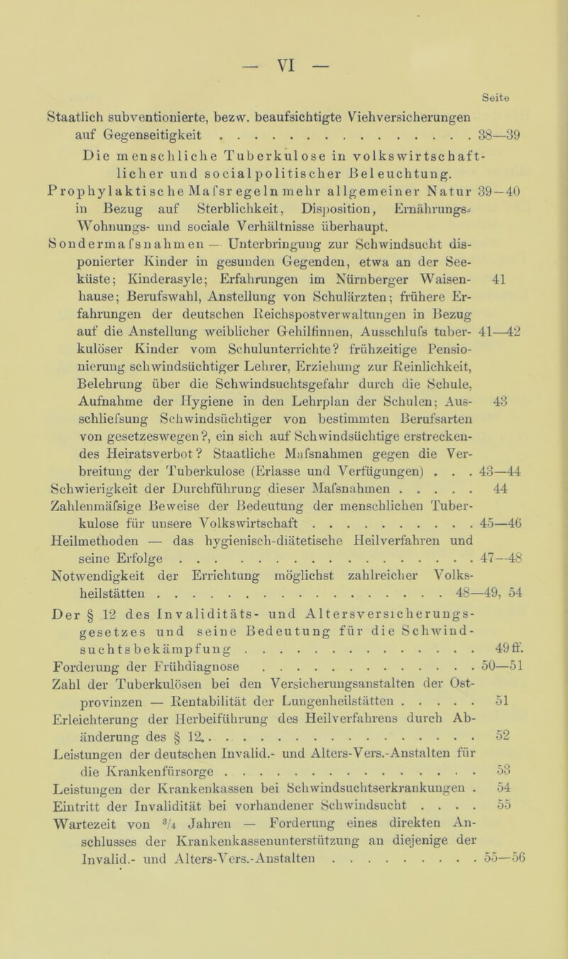 Seite Staatlich subventionierte, bezw. beaufsichtigte Nachversicherungen auf Gegenseitigkeit 38—39 Die menschliche Tuberkulose in volkswirtschaft- licher und so cial politischer Beleuchtung. Prophylaktische Mafsr egeln mehr allgemeiner Natur 39—40 in Bezug auf Sterblichkeit, Disposition, Emährungs* Wohnungs- und sociale Verhältnisse überhaupt. Sonderma fsnalimen— Unterbringung zur Schwindsucht dis- ponierter Kinder in gesunden Gegenden, etwa an der See- kiiste; Kinderasyle; Erfahrungen im Nürnberger Waisen- 41 hause; Berufswahl, Anstellung von Schulärzten; frühere Er- fahrungen der deutschen Reichspostverwaltungen in Bezug auf die Anstellung weiblicher Gehilfinnen, Ausschlufs tuber- 41—42 kulöser Kinder vom Schulunterrichte? frühzeitige Pensio- nierung schwindsüchtiger Lehrer, Erziehung zur Reinlichkeit, Belehrung über die Schwindsuchtsgefahr durch die Schule, Aufnahme der Hygiene in den Lehrplan der Schulen; Aus- 43 schliefsung Schwindsüchtiger von bestimmten Berufsarten von gesetzeswegen ?, ein sich auf Schwindsüchtige erstrecken- des Heiratsverbot? Staatliche Mafsnahmen gegen die Ver- breitung der Tuberkulose (Erlasse und Verfügungen) . . . 43—44 Schwierigkeit der Durchführung dieser Mafsnahmen 44 Zahlenmäfsige Beweise der Bedeutung der menschlichen Tuber- kulose für unsere Volkswirtschaft 45—46 Heilmethoden — das hygienisch-diätetische Heilverfahren und seine Erfolge 47—48 Notwendigkeit der Errichtung möglichst zahlreicher Volks- heilstätten 48—49, 54 Der § 12 des invaliditäts- und Altersversicherungs- gesetzes und seine Bedeutung für die Schwind- suchtsbekämpfung 49 ff. Forderung der Frühdiagnose 50—51 Zahl der Tuberkulösen bei den Versicherungsanstalten der Ost- provinzen — Rentabilität der Lungenheilstätten 51 Erleichterung der Herbeiführung des Heilverfahrens durch Ab- änderung des § 12. 52 Leistungen der deutschen Invalid.- und Alters-'Vers.-Anstalten für die Krankenfürsorge 53 Leistungen der Krankenkassen bei Schwindsuchtserkrankungen . 54 Eintritt der Invalidität bei vorhandener Schwindsucht .... 55 Wartezeit von 8T Jahren — Forderung eines direkten An- schlusses der Krankenkassenunterstützung an diejenige der Invalid.- und Alters-Vers.-Anstalten 55—56